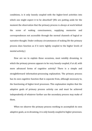 conditions,	
   is	
   it	
   only	
   loosely	
   coupled	
   with	
   the	
   higher-­‐level	
   activities	
   into	
  
which	
   one	
   might	
   expect	
   it	
   to	
   be	
   absorbed?	
   (We	
   are	
   putting	
   aside	
   for	
   the	
  
moment	
  the	
  observation	
  that	
  the	
  primary	
  process	
  is	
  always	
  at	
  work	
  behind	
  
the	
   scene	
   of	
   waking	
   consciousness,	
   supplying	
   memories	
   and	
  
correspondences	
  not	
  accessible	
  through	
  the	
  normal	
  channels	
  of	
  logical	
  or	
  
narrative	
  thought.	
  Under	
  ordinary	
  circumstances	
  of	
  waking	
  life	
  the	
  primary	
  
process	
   does	
   function	
   as	
   if	
   it	
   were	
   tightly	
   coupled	
   to	
   the	
   higher	
   levels	
   of	
  
mental	
  activity.)	
  
How	
   are	
   we	
   to	
   explain	
   those	
   occasions,	
   most	
   notably	
   dreaming,	
   in	
  
which	
  the	
  primary	
  process	
  appears	
  to	
  be	
  very	
  loosely	
  coupled,	
  if	
  at	
  all,	
  with	
  
more	
   advanced	
   forms	
   of	
   cognitive	
   activity?	
   There	
   is	
   a	
   simple	
   and	
  
straightforward	
   information-­‐processing	
   explanation.	
   The	
   primary	
   process	
  
has	
  its	
  own	
  cognitive	
  function	
  that	
  is	
  separate	
  from,	
  although	
  necessary	
  to,	
  
the	
  functioning	
  of	
  higher-­‐level	
  processes.	
  This	
  explanation	
  implies	
  that	
  the	
  
adaptive	
   goals	
   of	
   primary	
   process	
   activity	
   can	
   and	
   must	
   be	
   achieved	
  
independently	
  of	
  whatever	
  further	
  use	
  the	
  secondary	
  process	
  may	
  make	
  of	
  
them.	
  
When	
  we	
  observe	
  the	
  primary	
  process	
  working	
  to	
  accomplish	
  its	
  own	
  
adaptive	
  goals,	
  as	
  in	
  dreaming,	
  it	
  is	
  only	
  loosely	
  coupled	
  to	
  higher	
  processes.	
  
 
