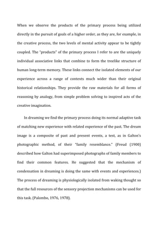 When	
   we	
   observe	
   the	
   products	
   of	
   the	
   primary	
   process	
   being	
   utilized	
  
directly	
  in	
  the	
  pursuit	
  of	
  goals	
  of	
  a	
  higher	
  order,	
  as	
  they	
  are,	
  for	
  example,	
  in	
  
the	
  creative	
  process,	
  the	
  two	
  levels	
  of	
  mental	
  activity	
  appear	
  to	
  be	
  tightly	
  
coupled.	
  The	
  “products”	
  of	
  the	
  primary	
  process	
  I	
  refer	
  to	
  are	
  the	
  uniquely	
  
individual	
   associative	
   links	
   that	
   combine	
   to	
   form	
   the	
   treelike	
   structure	
   of	
  
human	
  long-­‐term	
  memory.	
  These	
  links	
  connect	
  the	
  isolated	
  elements	
  of	
  our	
  
experience	
   across	
   a	
   range	
   of	
   contexts	
   much	
   wider	
   than	
   their	
   original	
  
historical	
   relationships.	
   They	
   provide	
   the	
   raw	
   materials	
   for	
   all	
   forms	
   of	
  
reasoning	
  by	
  analogy,	
  from	
  simple	
  problem	
  solving	
  to	
  inspired	
  acts	
  of	
  the	
  
creative	
  imagination.	
  
In	
  dreaming	
  we	
  find	
  the	
  primary	
  process	
  doing	
  its	
  normal	
  adaptive	
  task	
  
of	
  matching	
  new	
  experience	
  with	
  related	
  experience	
  of	
  the	
  past.	
  The	
  dream	
  
image	
   is	
   a	
   composite	
   of	
   past	
   and	
   present	
   events,	
   a	
   test,	
   as	
   in	
   Galton’s	
  
photographic	
   method,	
   of	
   their	
   “family	
   resemblance.”	
   (Freud	
   (1900)	
  
described	
  how	
  Galton	
  had	
  superimposed	
  photographs	
  of	
  family	
  members	
  to	
  
find	
   their	
   common	
   features.	
   He	
   suggested	
   that	
   the	
   mechanism	
   of	
  
condensation	
  in	
  dreaming	
  is	
  doing	
  the	
  same	
  with	
  events	
  and	
  experiences.)	
  
The	
  process	
  of	
  dreaming	
  is	
  physiologically	
  isolated	
  from	
  waking	
  thought	
  so	
  
that	
  the	
  full	
  resources	
  of	
  the	
  sensory	
  projection	
  mechanisms	
  can	
  be	
  used	
  for	
  
this	
  task.	
  (Palombo,	
  1976,	
  1978).	
  
 