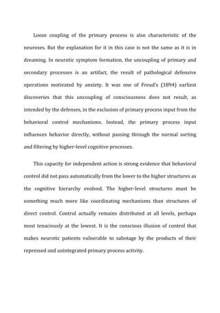 Loose	
   coupling	
   of	
   the	
   primary	
   process	
   is	
   also	
   characteristic	
   of	
   the	
  
neuroses.	
  But	
  the	
  explanation	
  for	
  it	
  in	
  this	
  case	
  is	
  not	
  the	
  same	
  as	
  it	
  is	
  in	
  
dreaming.	
  In	
  neurotic	
  symptom	
  formation,	
  the	
  uncoupling	
  of	
  primary	
  and	
  
secondary	
   processes	
   is	
   an	
   artifact,	
   the	
   result	
   of	
   pathological	
   defensive	
  
operations	
   motivated	
   by	
   anxiety.	
   It	
   was	
   one	
   of	
   Freud’s	
   (1894)	
   earliest	
  
discoveries	
   that	
   this	
   uncoupling	
   of	
   consciousness	
   does	
   not	
   result,	
   as	
  
intended	
  by	
  the	
  defenses,	
  in	
  the	
  exclusion	
  of	
  primary	
  process	
  input	
  from	
  the	
  
behavioral	
   control	
   mechanisms.	
   Instead,	
   the	
   primary	
   process	
   input	
  
influences	
   behavior	
   directly,	
   without	
   passing	
   through	
   the	
   normal	
   sorting	
  
and	
  filtering	
  by	
  higher-­‐level	
  cognitive	
  processes.	
  
This	
  capacity	
  for	
  independent	
  action	
  is	
  strong	
  evidence	
  that	
  behavioral	
  
control	
  did	
  not	
  pass	
  automatically	
  from	
  the	
  lower	
  to	
  the	
  higher	
  structures	
  as	
  
the	
   cognitive	
   hierarchy	
   evolved.	
   The	
   higher-­‐level	
   structures	
   must	
   be	
  
something	
   much	
   more	
   like	
   coordinating	
   mechanisms	
   than	
   structures	
   of	
  
direct	
   control.	
   Control	
   actually	
   remains	
   distributed	
   at	
   all	
   levels,	
   perhaps	
  
most	
   tenaciously	
   at	
   the	
   lowest.	
   It	
   is	
   the	
   conscious	
   illusion	
   of	
   control	
   that	
  
makes	
   neurotic	
   patients	
   vulnerable	
   to	
   sabotage	
   by	
   the	
   products	
   of	
   their	
  
repressed	
  and	
  unintegrated	
  primary	
  process	
  activity.	
  
 