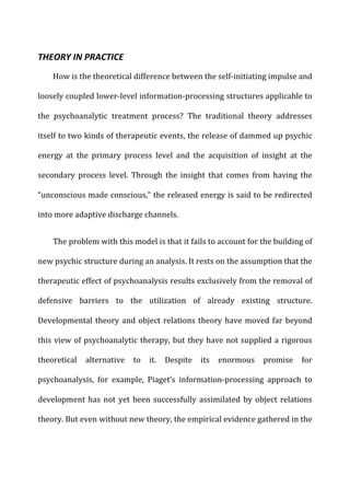 THEORY	
  IN	
  PRACTICE	
  
How	
  is	
  the	
  theoretical	
  difference	
  between	
  the	
  self-­‐initiating	
  impulse	
  and	
  
loosely	
  coupled	
  lower-­‐level	
  information-­‐processing	
  structures	
  applicable	
  to	
  
the	
   psychoanalytic	
   treatment	
   process?	
   The	
   traditional	
   theory	
   addresses	
  
itself	
  to	
  two	
  kinds	
  of	
  therapeutic	
  events,	
  the	
  release	
  of	
  dammed	
  up	
  psychic	
  
energy	
   at	
   the	
   primary	
   process	
   level	
   and	
   the	
   acquisition	
   of	
   insight	
   at	
   the	
  
secondary	
   process	
   level.	
   Through	
   the	
   insight	
   that	
   comes	
   from	
   having	
   the	
  
“unconscious	
  made	
  conscious,”	
  the	
  released	
  energy	
  is	
  said	
  to	
  be	
  redirected	
  
into	
  more	
  adaptive	
  discharge	
  channels.	
  
The	
  problem	
  with	
  this	
  model	
  is	
  that	
  it	
  fails	
  to	
  account	
  for	
  the	
  building	
  of	
  
new	
  psychic	
  structure	
  during	
  an	
  analysis.	
  It	
  rests	
  on	
  the	
  assumption	
  that	
  the	
  
therapeutic	
  effect	
  of	
  psychoanalysis	
  results	
  exclusively	
  from	
  the	
  removal	
  of	
  
defensive	
   barriers	
   to	
   the	
   utilization	
   of	
   already	
   existing	
   structure.	
  
Developmental	
  theory	
  and	
  object	
  relations	
  theory	
  have	
  moved	
  far	
  beyond	
  
this	
  view	
  of	
  psychoanalytic	
  therapy,	
  but	
  they	
  have	
  not	
  supplied	
  a	
  rigorous	
  
theoretical	
   alternative	
   to	
   it.	
   Despite	
   its	
   enormous	
   promise	
   for	
  
psychoanalysis,	
   for	
   example,	
   Piaget’s	
   information-­‐processing	
   approach	
   to	
  
development	
  has	
  not	
  yet	
  been	
  successfully	
  assimilated	
  by	
  object	
  relations	
  
theory.	
  But	
  even	
  without	
  new	
  theory,	
  the	
  empirical	
  evidence	
  gathered	
  in	
  the	
  
 