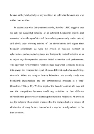 behave	
  as	
  they	
  do	
  but	
  why,	
  at	
  any	
  one	
  time,	
  an	
  individual	
  behaves	
  one	
  way	
  
rather	
  than	
  another.	
  
In	
  accordance	
  with	
  the	
  cybernetic	
  model,	
  Bowlby	
  (1969)	
  suggests	
  that	
  
we	
   call	
   the	
   successful	
   outcome	
   of	
   an	
   activated	
   behavioral	
   system	
   goal	
  
corrected	
  rather	
  than	
  goal	
  directed.	
  Human	
  beings	
  constantly	
  revise,	
  extend,	
  
and	
   check	
   their	
   working	
   models	
   of	
   the	
   environment	
   and	
   adjust	
   their	
  
behavior	
   accordingly.	
   As	
   with	
   the	
   system	
   of	
   negative	
   feedback	
   in	
  
cybernetics,	
  goal	
  corrected	
  systems	
  are	
  designed	
  to	
  control	
  behavior	
  so	
  as	
  
to	
   adjust	
   any	
   discrepancies	
   between	
   initial	
   instruction	
   and	
   performance.	
  
This	
  approach	
  further	
  implies	
  “that	
  no	
  single	
  adaptation	
  is	
  viewed	
  as	
  ideal;	
  
it	
  is	
  always	
  the	
  compromise	
  result	
  of	
  many	
  different,	
  and	
  often	
  conflicting,	
  
demands.	
   When	
   we	
   analyze	
   human	
   behaviour,	
   we	
   usually	
   study	
   one	
  
behavioral	
   characteristic	
   and	
   one	
   environmental	
   pressure	
   at	
   a	
   time”	
  
(Hamilton,	
  1982,	
  p.	
  11).	
  We	
  lose	
  sight	
  of	
  the	
  broader	
  context.	
  We	
  may	
  not	
  
see	
   the	
   competition	
   between	
   conflicting	
   activities	
   or	
   that	
   different	
  
environmental	
  pressures	
  are	
  dictating	
  incompatible	
  responses.	
  An	
  event	
  is	
  
not	
  the	
  outcome	
  of	
  a	
  number	
  of	
  causes	
  but	
  the	
  end	
  product	
  of	
  a	
  process	
  of	
  
elimination	
  of	
  many	
  factors,	
  none	
  of	
  which	
  may	
  be	
  causally	
  related	
  to	
  the	
  
final	
  outcome.	
  
 