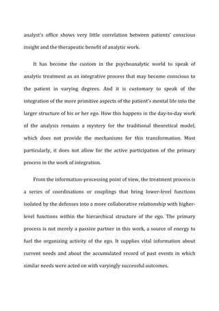 analyst’s	
   office	
   shows	
   very	
   little	
   correlation	
   between	
   patients’	
   conscious	
  
insight	
  and	
  the	
  therapeutic	
  benefit	
  of	
  analytic	
  work.	
  
It	
   has	
   become	
   the	
   custom	
   in	
   the	
   psychoanalytic	
   world	
   to	
   speak	
   of	
  
analytic	
  treatment	
  as	
  an	
  integrative	
  process	
  that	
  may	
  become	
  conscious	
  to	
  
the	
   patient	
   in	
   varying	
   degrees.	
   And	
   it	
   is	
   customary	
   to	
   speak	
   of	
   the	
  
integration	
  of	
  the	
  more	
  primitive	
  aspects	
  of	
  the	
  patient’s	
  mental	
  life	
  into	
  the	
  
larger	
  structure	
  of	
  his	
  or	
  her	
  ego.	
  How	
  this	
  happens	
  in	
  the	
  day-­‐to-­‐day	
  work	
  
of	
   the	
   analysis	
   remains	
   a	
   mystery	
   for	
   the	
   traditional	
   theoretical	
   model,	
  
which	
   does	
   not	
   provide	
   the	
   mechanisms	
   for	
   this	
   transformation.	
   Most	
  
particularly,	
   it	
   does	
   not	
   allow	
   for	
   the	
   active	
   participation	
   of	
   the	
   primary	
  
process	
  in	
  the	
  work	
  of	
  integration.	
  
From	
  the	
  information-­‐processing	
  point	
  of	
  view,	
  the	
  treatment	
  process	
  is	
  
a	
   series	
   of	
   coordinations	
   or	
   couplings	
   that	
   bring	
   lower-­‐level	
   functions	
  
isolated	
  by	
  the	
  defenses	
  into	
  a	
  more	
  collaborative	
  relationship	
  with	
  higher-­‐
level	
   functions	
   within	
   the	
   hierarchical	
   structure	
   of	
   the	
   ego.	
   The	
   primary	
  
process	
  is	
  not	
  merely	
  a	
  passive	
  partner	
  in	
  this	
  work,	
  a	
  source	
  of	
  energy	
  to	
  
fuel	
   the	
   organizing	
   activity	
   of	
   the	
   ego.	
   It	
   supplies	
   vital	
   information	
   about	
  
current	
   needs	
   and	
   about	
   the	
   accumulated	
   record	
   of	
   past	
   events	
   in	
   which	
  
similar	
  needs	
  were	
  acted	
  on	
  with	
  varyingly	
  successful	
  outcomes.	
  
 