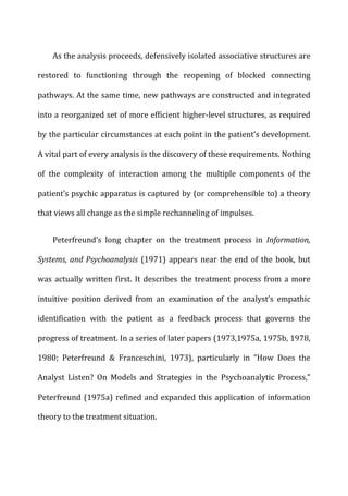 As	
  the	
  analysis	
  proceeds,	
  defensively	
  isolated	
  associative	
  structures	
  are	
  
restored	
   to	
   functioning	
   through	
   the	
   reopening	
   of	
   blocked	
   connecting	
  
pathways.	
  At	
  the	
  same	
  time,	
  new	
  pathways	
  are	
  constructed	
  and	
  integrated	
  
into	
  a	
  reorganized	
  set	
  of	
  more	
  efficient	
  higher-­‐level	
  structures,	
  as	
  required	
  
by	
  the	
  particular	
  circumstances	
  at	
  each	
  point	
  in	
  the	
  patient’s	
  development.	
  
A	
  vital	
  part	
  of	
  every	
  analysis	
  is	
  the	
  discovery	
  of	
  these	
  requirements.	
  Nothing	
  
of	
   the	
   complexity	
   of	
   interaction	
   among	
   the	
   multiple	
   components	
   of	
   the	
  
patient’s	
  psychic	
  apparatus	
  is	
  captured	
  by	
  (or	
  comprehensible	
  to)	
  a	
  theory	
  
that	
  views	
  all	
  change	
  as	
  the	
  simple	
  rechanneling	
  of	
  impulses.	
  
Peterfreund’s	
   long	
   chapter	
   on	
   the	
   treatment	
   process	
   in	
   Information,	
  
Systems,	
  and	
  Psychoanalysis	
  (1971)	
  appears	
  near	
  the	
  end	
  of	
  the	
  book,	
  but	
  
was	
  actually	
  written	
  first.	
  It	
  describes	
  the	
  treatment	
  process	
  from	
  a	
  more	
  
intuitive	
   position	
   derived	
   from	
   an	
   examination	
   of	
   the	
   analyst’s	
   empathic	
  
identification	
   with	
   the	
   patient	
   as	
   a	
   feedback	
   process	
   that	
   governs	
   the	
  
progress	
  of	
  treatment.	
  In	
  a	
  series	
  of	
  later	
  papers	
  (1973,1975a,	
  1975b,	
  1978,	
  
1980;	
   Peterfreund	
   &	
   Franceschini,	
   1973),	
   particularly	
   in	
   “How	
   Does	
   the	
  
Analyst	
   Listen?	
   On	
   Models	
   and	
   Strategies	
   in	
   the	
   Psychoanalytic	
   Process,”	
  
Peterfreund	
  (1975a)	
  refined	
  and	
  expanded	
  this	
  application	
  of	
  information	
  
theory	
  to	
  the	
  treatment	
  situation.	
  
 