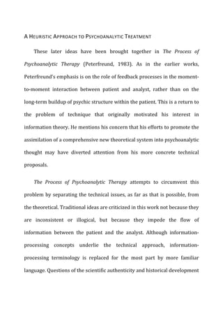 A	
  HEURISTIC	
  APPROACH	
  TO	
  PSYCHOANALYTIC	
  TREATMENT	
  
These	
   later	
   ideas	
   have	
   been	
   brought	
   together	
   in	
   The	
   Process	
   of	
  
Psychoanalytic	
   Therapy	
   (Peterfreund,	
   1983).	
   As	
   in	
   the	
   earlier	
   works,	
  
Peterfreund’s	
  emphasis	
  is	
  on	
  the	
  role	
  of	
  feedback	
  processes	
  in	
  the	
  moment-­‐
to-­‐moment	
   interaction	
   between	
   patient	
   and	
   analyst,	
   rather	
   than	
   on	
   the	
  
long-­‐term	
  buildup	
  of	
  psychic	
  structure	
  within	
  the	
  patient.	
  This	
  is	
  a	
  return	
  to	
  
the	
   problem	
   of	
   technique	
   that	
   originally	
   motivated	
   his	
   interest	
   in	
  
information	
  theory.	
  He	
  mentions	
  his	
  concern	
  that	
  his	
  efforts	
  to	
  promote	
  the	
  
assimilation	
  of	
  a	
  comprehensive	
  new	
  theoretical	
  system	
  into	
  psychoanalytic	
  
thought	
   may	
   have	
   diverted	
   attention	
   from	
   his	
   more	
   concrete	
   technical	
  
proposals.	
  
The	
   Process	
   of	
   Psychoanalytic	
   Therapy	
   attempts	
   to	
   circumvent	
   this	
  
problem	
  by	
  separating	
  the	
  technical	
  issues,	
  as	
  far	
  as	
  that	
  is	
  possible,	
  from	
  
the	
  theoretical.	
  Traditional	
  ideas	
  are	
  criticized	
  in	
  this	
  work	
  not	
  because	
  they	
  
are	
   inconsistent	
   or	
   illogical,	
   but	
   because	
   they	
   impede	
   the	
   flow	
   of	
  
information	
   between	
   the	
   patient	
   and	
   the	
   analyst.	
   Although	
   information-­‐
processing	
   concepts	
   underlie	
   the	
   technical	
   approach,	
   information-­‐
processing	
   terminology	
   is	
   replaced	
   for	
   the	
   most	
   part	
   by	
   more	
   familiar	
  
language.	
  Questions	
  of	
  the	
  scientific	
  authenticity	
  and	
  historical	
  development	
  
 