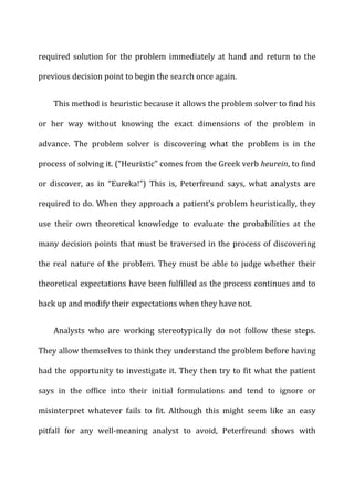 required	
   solution	
   for	
   the	
   problem	
   immediately	
   at	
   hand	
   and	
   return	
   to	
   the	
  
previous	
  decision	
  point	
  to	
  begin	
  the	
  search	
  once	
  again.	
  
This	
  method	
  is	
  heuristic	
  because	
  it	
  allows	
  the	
  problem	
  solver	
  to	
  find	
  his	
  
or	
   her	
   way	
   without	
   knowing	
   the	
   exact	
   dimensions	
   of	
   the	
   problem	
   in	
  
advance.	
   The	
   problem	
   solver	
   is	
   discovering	
   what	
   the	
   problem	
   is	
   in	
   the	
  
process	
  of	
  solving	
  it.	
  (“Heuristic”	
  comes	
  from	
  the	
  Greek	
  verb	
  heurein,	
  to	
  find	
  
or	
   discover,	
   as	
   in	
   “Eureka!”)	
   This	
   is,	
   Peterfreund	
   says,	
   what	
   analysts	
   are	
  
required	
  to	
  do.	
  When	
  they	
  approach	
  a	
  patient’s	
  problem	
  heuristically,	
  they	
  
use	
   their	
   own	
   theoretical	
   knowledge	
   to	
   evaluate	
   the	
   probabilities	
   at	
   the	
  
many	
  decision	
  points	
  that	
  must	
  be	
  traversed	
  in	
  the	
  process	
  of	
  discovering	
  
the	
  real	
  nature	
  of	
  the	
  problem.	
  They	
  must	
  be	
  able	
  to	
  judge	
  whether	
  their	
  
theoretical	
  expectations	
  have	
  been	
  fulfilled	
  as	
  the	
  process	
  continues	
  and	
  to	
  
back	
  up	
  and	
  modify	
  their	
  expectations	
  when	
  they	
  have	
  not.	
  
Analysts	
   who	
   are	
   working	
   stereotypically	
   do	
   not	
   follow	
   these	
   steps.	
  
They	
  allow	
  themselves	
  to	
  think	
  they	
  understand	
  the	
  problem	
  before	
  having	
  
had	
  the	
  opportunity	
  to	
  investigate	
  it.	
  They	
  then	
  try	
  to	
  fit	
  what	
  the	
  patient	
  
says	
   in	
   the	
   office	
   into	
   their	
   initial	
   formulations	
   and	
   tend	
   to	
   ignore	
   or	
  
misinterpret	
   whatever	
   fails	
   to	
   fit.	
   Although	
   this	
   might	
   seem	
   like	
   an	
   easy	
  
pitfall	
   for	
   any	
   well-­‐meaning	
   analyst	
   to	
   avoid,	
   Peterfreund	
   shows	
   with	
  
 