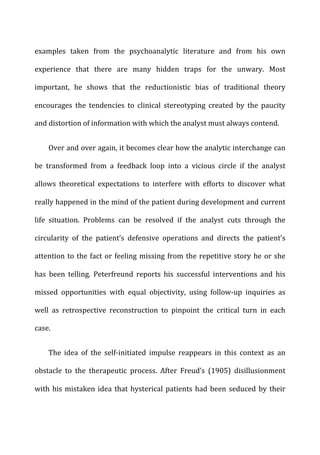 examples	
   taken	
   from	
   the	
   psychoanalytic	
   literature	
   and	
   from	
   his	
   own	
  
experience	
   that	
   there	
   are	
   many	
   hidden	
   traps	
   for	
   the	
   unwary.	
   Most	
  
important,	
   he	
   shows	
   that	
   the	
   reductionistic	
   bias	
   of	
   traditional	
   theory	
  
encourages	
   the	
   tendencies	
   to	
   clinical	
   stereotyping	
   created	
   by	
   the	
   paucity	
  
and	
  distortion	
  of	
  information	
  with	
  which	
  the	
  analyst	
  must	
  always	
  contend.	
  
Over	
  and	
  over	
  again,	
  it	
  becomes	
  clear	
  how	
  the	
  analytic	
  interchange	
  can	
  
be	
   transformed	
   from	
   a	
   feedback	
   loop	
   into	
   a	
   vicious	
   circle	
   if	
   the	
   analyst	
  
allows	
   theoretical	
   expectations	
   to	
   interfere	
   with	
   efforts	
   to	
   discover	
   what	
  
really	
  happened	
  in	
  the	
  mind	
  of	
  the	
  patient	
  during	
  development	
  and	
  current	
  
life	
   situation.	
   Problems	
   can	
   be	
   resolved	
   if	
   the	
   analyst	
   cuts	
   through	
   the	
  
circularity	
   of	
   the	
   patient’s	
   defensive	
   operations	
   and	
   directs	
   the	
   patient’s	
  
attention	
  to	
  the	
  fact	
  or	
  feeling	
  missing	
  from	
  the	
  repetitive	
  story	
  he	
  or	
  she	
  
has	
   been	
   telling.	
   Peterfreund	
   reports	
   his	
   successful	
   interventions	
   and	
   his	
  
missed	
   opportunities	
   with	
   equal	
   objectivity,	
   using	
   follow-­‐up	
   inquiries	
   as	
  
well	
   as	
   retrospective	
   reconstruction	
   to	
   pinpoint	
   the	
   critical	
   turn	
   in	
   each	
  
case.	
  
The	
   idea	
   of	
   the	
   self-­‐initiated	
   impulse	
   reappears	
   in	
   this	
   context	
   as	
   an	
  
obstacle	
   to	
   the	
   therapeutic	
   process.	
   After	
   Freud’s	
   (1905)	
   disillusionment	
  
with	
  his	
  mistaken	
  idea	
  that	
  hysterical	
  patients	
  had	
  been	
  seduced	
  by	
  their	
  
 