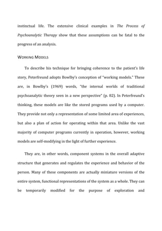 instinctual	
   life.	
   The	
   extensive	
   clinical	
   examples	
   in	
   The	
   Process	
   of	
  
Psychoanalytic	
   Therapy	
   show	
   that	
   these	
   assumptions	
   can	
   be	
   fatal	
   to	
   the	
  
progress	
  of	
  an	
  analysis.	
  
WORKING	
  MODELS	
  
To	
   describe	
   his	
   technique	
   for	
   bringing	
   coherence	
   to	
   the	
   patient’s	
   life	
  
story,	
  Peterfreund	
  adopts	
  Bowlby’s	
  conception	
  of	
  “working	
  models.”	
  These	
  
are,	
   in	
   Bowlby’s	
   (1969)	
   words,	
   “the	
   internal	
   worlds	
   of	
   traditional	
  
psychoanalytic	
  theory	
  seen	
  in	
  a	
  new	
  perspective”	
  (p.	
  82).	
  In	
  Peterfreund’s	
  
thinking,	
   these	
   models	
   are	
   like	
   the	
   stored	
   programs	
   used	
   by	
   a	
   computer.	
  
They	
  provide	
  not	
  only	
  a	
  representation	
  of	
  some	
  limited	
  area	
  of	
  experiences,	
  
but	
   also	
   a	
   plan	
   of	
   action	
   for	
   operating	
   within	
   that	
   area.	
   Unlike	
   the	
   vast	
  
majority	
   of	
   computer	
   programs	
   currently	
   in	
   operation,	
   however,	
   working	
  
models	
  are	
  self-­‐modifying	
  in	
  the	
  light	
  of	
  further	
  experience.	
  
They	
   are,	
   in	
   other	
   words,	
   component	
   systems	
   in	
   the	
   overall	
   adaptive	
  
structure	
  that	
  generates	
  and	
  regulates	
  the	
  experience	
  and	
  behavior	
  of	
  the	
  
person.	
   Many	
   of	
   these	
   components	
   are	
   actually	
   miniature	
   versions	
   of	
   the	
  
entire	
  system,	
  functional	
  representations	
  of	
  the	
  system	
  as	
  a	
  whole.	
  They	
  can	
  
be	
   temporarily	
   modified	
   for	
   the	
   purpose	
   of	
   exploration	
   and	
  
 