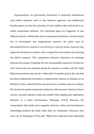 Psychoanalysts	
   are	
   particularly	
   interested	
   in	
   emotional	
   ambivalence	
  
and	
   conflict	
   behavior,	
   such	
   as	
   that	
   between	
   approach	
   and	
   withdrawal.	
  
Bowlby	
  points	
  out	
  that	
  the	
  activation	
  of	
  such	
  conflicts	
  often	
  will	
  result	
  in	
  so-­‐
called	
   compromise	
   behavior.	
   The	
   individual	
   plays	
   out	
   fragments	
   of	
   two	
  
different	
  systems.	
  Within	
  this	
  class	
  of	
  compromise	
  behavior	
  I	
  would	
  include	
  
tics	
   or	
   stereotyped	
   and	
   inappropriate	
   gestures.	
   An	
   action	
   may	
   be	
  
dissociated	
  from	
  its	
  context	
  or	
  cut	
  across	
  by	
  a	
  contrary	
  action.	
  A	
  person	
  may	
  
signal	
  his	
  attraction	
  to	
  another	
  only	
  to	
  negate	
  his	
  own	
  initiative	
  by	
  rejecting	
  
the	
   other’s	
   response.	
   This	
   compromise	
   behavior	
   represents	
   an	
   exchange	
  
between	
  two	
  people.	
  Originally	
  the	
  two	
  incompatible	
  sequences	
  of	
  behavior	
  
were	
  enacted	
  by	
  two	
  separate	
  people-­‐for	
  instance	
  a	
  mother	
  and	
  her	
  child.	
  
Behavioral	
  systems	
  may	
  also	
  be	
  “redirected”	
  to	
  another	
  goal	
  in	
  the	
  way	
  that	
  
has	
  been	
  traditionally	
  described	
  as	
  displacement.	
  Actions	
  or	
  feelings	
  are,	
  in	
  
Bowlby’s	
  terms,	
  redirected	
  from	
  one	
  person	
  on	
  to	
  another	
  person	
  or	
  object.	
  
We	
  should	
  not	
  equate	
  compromise	
  behavior	
  with	
  neurosis,	
  however.	
  Even	
  a	
  
curious,	
  securely	
  attached	
  child	
  may	
  exhibit	
  both	
  clinging	
  and	
  exploratory	
  
behavior	
   in	
   a	
   novel	
   environment.	
   Tinbergen	
   (1972)	
   discusses	
   the	
  
compromises	
   that	
   birds	
   must	
   negotiate	
   between	
   safety	
   and	
   nourishment.	
  
Camouflage	
   protects	
   the	
   birds	
   while	
   they	
   are	
   motionless.	
   However,	
   they	
  
must	
  eat.	
  As	
  Tinbergen	
  (1972)	
  said:	
  “While	
  they	
  could	
  feed	
  more	
  efficiently	
  
 
