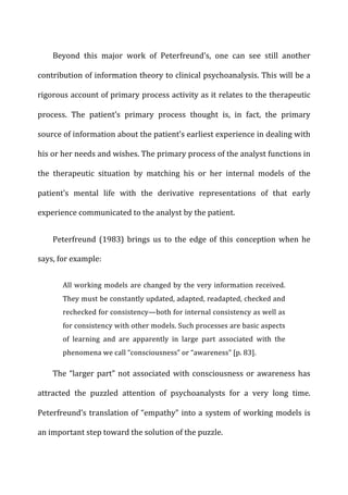 Beyond	
   this	
   major	
   work	
   of	
   Peterfreund’s,	
   one	
   can	
   see	
   still	
   another	
  
contribution	
  of	
  information	
  theory	
  to	
  clinical	
  psychoanalysis.	
  This	
  will	
  be	
  a	
  
rigorous	
  account	
  of	
  primary	
  process	
  activity	
  as	
  it	
  relates	
  to	
  the	
  therapeutic	
  
process.	
   The	
   patient’s	
   primary	
   process	
   thought	
   is,	
   in	
   fact,	
   the	
   primary	
  
source	
  of	
  information	
  about	
  the	
  patient’s	
  earliest	
  experience	
  in	
  dealing	
  with	
  
his	
  or	
  her	
  needs	
  and	
  wishes.	
  The	
  primary	
  process	
  of	
  the	
  analyst	
  functions	
  in	
  
the	
   therapeutic	
   situation	
   by	
   matching	
   his	
   or	
   her	
   internal	
   models	
   of	
   the	
  
patient’s	
   mental	
   life	
   with	
   the	
   derivative	
   representations	
   of	
   that	
   early	
  
experience	
  communicated	
  to	
  the	
  analyst	
  by	
  the	
  patient.	
  
Peterfreund	
   (1983)	
   brings	
   us	
   to	
   the	
   edge	
   of	
   this	
   conception	
   when	
   he	
  
says,	
  for	
  example:	
  
All	
  working	
  models	
  are	
  changed	
  by	
  the	
  very	
  information	
  received.	
  
They	
  must	
  be	
  constantly	
  updated,	
  adapted,	
  readapted,	
  checked	
  and	
  
rechecked	
  for	
  consistency—both	
  for	
  internal	
  consistency	
  as	
  well	
  as	
  
for	
  consistency	
  with	
  other	
  models.	
  Such	
  processes	
  are	
  basic	
  aspects	
  
of	
   learning	
   and	
   are	
   apparently	
   in	
   large	
   part	
   associated	
   with	
   the	
  
phenomena	
  we	
  call	
  “consciousness”	
  or	
  “awareness”	
  [p.	
  83].	
  
The	
  “larger	
  part”	
  not	
  associated	
  with	
  consciousness	
  or	
  awareness	
  has	
  
attracted	
   the	
   puzzled	
   attention	
   of	
   psychoanalysts	
   for	
   a	
   very	
   long	
   time.	
  
Peterfreund’s	
  translation	
  of	
  “empathy”	
  into	
  a	
  system	
  of	
  working	
  models	
  is	
  
an	
  important	
  step	
  toward	
  the	
  solution	
  of	
  the	
  puzzle.	
  
 