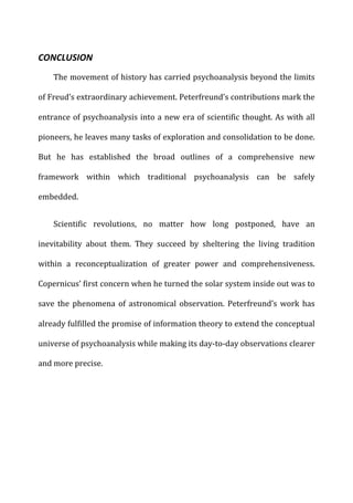 CONCLUSION	
  
The	
  movement	
  of	
  history	
  has	
  carried	
  psychoanalysis	
  beyond	
  the	
  limits	
  
of	
  Freud’s	
  extraordinary	
  achievement.	
  Peterfreund’s	
  contributions	
  mark	
  the	
  
entrance	
  of	
  psychoanalysis	
  into	
  a	
  new	
  era	
  of	
  scientific	
  thought.	
  As	
  with	
  all	
  
pioneers,	
  he	
  leaves	
  many	
  tasks	
  of	
  exploration	
  and	
  consolidation	
  to	
  be	
  done.	
  
But	
   he	
   has	
   established	
   the	
   broad	
   outlines	
   of	
   a	
   comprehensive	
   new	
  
framework	
   within	
   which	
   traditional	
   psychoanalysis	
   can	
   be	
   safely	
  
embedded.	
  
Scientific	
   revolutions,	
   no	
   matter	
   how	
   long	
   postponed,	
   have	
   an	
  
inevitability	
   about	
   them.	
   They	
   succeed	
   by	
   sheltering	
   the	
   living	
   tradition	
  
within	
   a	
   reconceptualization	
   of	
   greater	
   power	
   and	
   comprehensiveness.	
  
Copernicus’	
  first	
  concern	
  when	
  he	
  turned	
  the	
  solar	
  system	
  inside	
  out	
  was	
  to	
  
save	
   the	
   phenomena	
   of	
   astronomical	
   observation.	
   Peterfreund’s	
   work	
   has	
  
already	
  fulfilled	
  the	
  promise	
  of	
  information	
  theory	
  to	
  extend	
  the	
  conceptual	
  
universe	
  of	
  psychoanalysis	
  while	
  making	
  its	
  day-­‐to-­‐day	
  observations	
  clearer	
  
and	
  more	
  precise.	
  
	
  
 