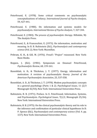 Peterfreund,	
   E.	
   (1978).	
   Some	
   critical	
   comments	
   on	
   psychoanalytic	
  
conceptalizations	
  of	
  infancy.	
  International	
  Journal	
  of	
  Psycho-­‐Analysis,	
  
59,	
  427-­‐441.	
  
Peterfreund,	
   E.	
   (1980).	
   On	
   information	
   and	
   systems	
   models	
   for	
  
psychoanalysis.	
  International	
  Review	
  of	
  Psycho-­‐Analysis,	
  7,	
  327-­‐344.	
  
Peterfreund,	
  E.	
  (1983).	
  The	
  process	
  of	
  psychoanalytic	
  therapy.	
  Hillsdale,	
  NJ:	
  
The	
  Analytic	
  Press.	
  
Peterfreund,	
  E.,	
  &	
  Franceschini,	
  E.	
  (1973).	
  On	
  information,	
  motivation	
  and	
  
meaning.	
  In	
  B.	
  B.	
  Rubinstein	
  (Ed.),	
  Psychoanalysis	
  and	
  contemporary	
  
science	
  (Vol.	
  2).	
  New	
  York:	
  Macmillan.	
  
Pribram,	
   K.	
   H.,	
   &	
   Gill,	
   M.	
   (1976).	
   Freud’s	
   “Project”	
   reassessed.	
   New	
   York:	
  
Basic	
  Books.	
  
Reppen,	
   J.	
   (Ed.).	
   (1981).	
   Symposium	
   on	
   Emanuel	
   Peterfreund,	
  
Psychoanalytic	
  Review,	
  68,	
  159-­‐161.	
  
Rosenblatt,	
   A.	
   D.,	
   &	
   Thickstun,	
   J.	
   T.	
   (1977).	
   Energy,	
   information	
   and	
  
motivation:	
   A	
   revision	
   of	
   psychoanalytic	
   theory.	
   Journal	
   of	
   the	
  
American	
  Psychoanalytic	
  Association,	
  25,	
  537-­‐558.	
  
Rosenblatt,	
  A.	
  D.,	
  &	
  Thickstun,	
  J.	
  T.	
  (1978).	
  Modem	
  psychoanalytic	
  concepts	
  
in	
  a	
  general	
  psychology	
  (Parts	
  1	
  &	
  2).	
  Psychological	
  Issues,	
  11	
  (2/3	
  
Monograph	
  42/43),	
  New	
  York:	
  International	
  Universities	
  Press.	
  
Rubinstein,	
   B.	
   B.	
   (1971).	
   Preface.	
   In	
   E.	
   Peterfreund,	
   Information,	
   Systems,	
  
and	
  Psychoanalysis.	
  Psychological	
  Issues,	
  7(1/2,	
  Monograph	
  25/26).	
  
New	
  York:	
  International	
  Universities	
  Press.	
  
Rubinstein,	
  B.	
  B.	
  (1975).	
  On	
  the	
  clinical	
  psychoanalytic	
  theory	
  and	
  its	
  role	
  in	
  
the	
  inference	
  and	
  confirmation	
  of	
  particular	
  clinical	
  hypotheses	
  In	
  D.	
  
P.	
  Spence	
  (Ed.),	
  Psychoanalysis	
  and	
  contemporary	
  science	
  (Vol.	
  4.	
  pp.	
  
3.57).	
  New	
  York:	
  International	
  Universities	
  Press.	
  
 