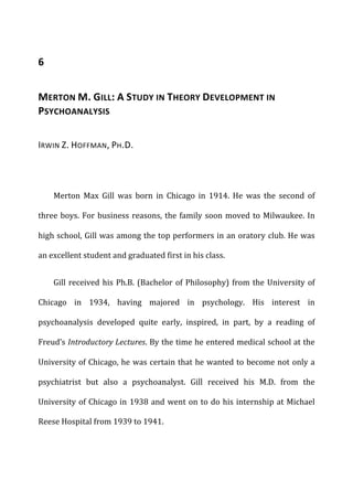 6	
  
MERTON	
  M.	
  GILL:	
  A	
  STUDY	
  IN	
  THEORY	
  DEVELOPMENT	
  IN	
  
PSYCHOANALYSIS	
  
IRWIN	
  Z.	
  HOFFMAN,	
  PH.D.	
  
Merton	
   Max	
   Gill	
   was	
   born	
   in	
   Chicago	
   in	
   1914.	
   He	
   was	
   the	
   second	
   of	
  
three	
  boys.	
  For	
  business	
  reasons,	
  the	
  family	
  soon	
  moved	
  to	
  Milwaukee.	
  In	
  
high	
  school,	
  Gill	
  was	
  among	
  the	
  top	
  performers	
  in	
  an	
  oratory	
  club.	
  He	
  was	
  
an	
  excellent	
  student	
  and	
  graduated	
  first	
  in	
  his	
  class.	
  
Gill	
  received	
  his	
  Ph.B.	
  (Bachelor	
  of	
  Philosophy)	
  from	
  the	
  University	
  of	
  
Chicago	
   in	
   1934,	
   having	
   majored	
   in	
   psychology.	
   His	
   interest	
   in	
  
psychoanalysis	
   developed	
   quite	
   early,	
   inspired,	
   in	
   part,	
   by	
   a	
   reading	
   of	
  
Freud’s	
  Introductory	
  Lectures.	
  By	
  the	
  time	
  he	
  entered	
  medical	
  school	
  at	
  the	
  
University	
  of	
  Chicago,	
  he	
  was	
  certain	
  that	
  he	
  wanted	
  to	
  become	
  not	
  only	
  a	
  
psychiatrist	
   but	
   also	
   a	
   psychoanalyst.	
   Gill	
   received	
   his	
   M.D.	
   from	
   the	
  
University	
  of	
  Chicago	
  in	
  1938	
  and	
  went	
  on	
  to	
  do	
  his	
  internship	
  at	
  Michael	
  
Reese	
  Hospital	
  from	
  1939	
  to	
  1941.	
  
 