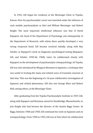 In	
   1941,	
   Gill	
   began	
   his	
   residency	
   at	
   the	
   Menninger	
   Clinic	
   in	
   Topeka,	
  
Kansas.	
  Here	
  his	
  psychoanalytic	
  career	
  was	
  launched	
  under	
  the	
  influence	
  of	
  
such	
   notable	
   psychoanalysts	
   as	
   Karl	
   and	
   William	
   Menninger	
   and	
   Robert	
  
Knight.	
   The	
   most	
   important	
   intellectual	
   influence	
   was	
   that	
   of	
   David	
  
Rapaport,	
   the	
   head	
   of	
   the	
   Department	
   of	
   Psychology	
   and	
   subsequently	
   of	
  
the	
   Department	
   of	
   Research,	
   with	
   whom	
   there	
   quickly	
   developed	
   a	
   very	
  
strong	
   reciprocal	
   bond.	
   Gill	
   became	
   involved	
   initially,	
   along	
   with	
   Roy	
  
Schafer,	
  in	
  Rapaport’s	
  work	
  on	
  diagnostic	
  psychological	
  testing	
  (Rapaport,	
  
Gill,	
   and	
   Schafer,	
   1945-­‐46,	
   1968).	
   Later,	
   he	
   collaborated	
   closely	
   with	
  
Rapaport	
  on	
  the	
  development	
  of	
  psychoanalytic	
  metapsychology.	
  At	
  Topeka,	
  
Gill	
  was	
  also	
  introduced	
  by	
  Margaret	
  Brenman	
  to	
  hypnosis,	
  a	
  technique	
  that	
  
was	
  useful	
  in	
  treating	
  the	
  many	
  war-­‐related	
  cases	
  of	
  traumatic	
  neurosis	
  at	
  
that	
  time.	
  This	
  was	
  the	
  beginning	
  of	
  a	
  16-­‐year	
  collaborative	
  investigation	
  of	
  
hypnosis	
   and	
   related	
   phenomena.	
   Gill	
   also	
   met	
   George	
   Klein	
   and	
   Robert	
  
Holt,	
  among	
  others,	
  at	
  the	
  Menninger	
  Clinic.	
  
After	
  graduating	
  from	
  the	
  Topeka	
  Psychoanalytic	
  Institute	
  in	
  1947,	
  Gill,	
  
along	
  with	
  Rapaport	
  and	
  Brenman,	
  moved	
  to	
  Stockbridge,	
  Massachusetts,	
  to	
  
join	
   Knight	
   who	
   had	
   become	
   the	
   director	
   of	
   the	
   Austen	
   Riggs	
   Center.	
   At	
  
Riggs,	
  between	
  1948	
  and	
  1950,	
  Gill	
  continued	
  his	
  work	
  on	
  hypnosis	
  and	
  on	
  
metapsychology.	
  From	
  1950	
  to	
  1953,	
  Gill	
  was	
  at	
  Yale	
  where	
  he	
  collaborated	
  
 