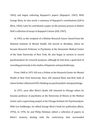 1963)	
   and	
   began	
   collecting	
   Rapaport’s	
   papers	
   (Rapaport,	
   1967).	
   With	
  
George	
  Klein,	
  he	
  also	
  wrote	
  a	
  summary	
  of	
  Rapaport’s	
  contributions	
  (Gill	
  &	
  
Klein,	
  1964).	
  Later	
  he	
  contributed	
  a	
  paper	
  on	
  the	
  primary	
  process	
  to	
  Robert	
  
Holt’s	
  collection	
  of	
  essays	
  in	
  Rapaport’s	
  honor	
  (Gill,	
  1967).	
  
In	
  1963,	
  as	
  the	
  recipient	
  of	
  a	
  lifetime	
  Research	
  Career	
  Award	
  from	
  the	
  
National	
   Institute	
   of	
   Mental	
   Health,	
   Gill	
   moved	
   to	
   Brooklyn,	
   where	
   he	
  
became	
  Research	
  Professor	
  in	
  Psychiatry	
  at	
  the	
  Downstate	
  Medical	
  Center	
  
of	
   the	
   State	
   University	
   of	
   New	
   York.	
   He	
   also	
   began	
   in	
   earnest	
   to	
   record	
  
psychoanalysis	
  for	
  research	
  purposes,	
  although	
  he	
  had	
  done	
  a	
  good	
  deal	
  of	
  
recording	
  previously	
  in	
  his	
  studies	
  of	
  hypnosis	
  and	
  psychotherapy.	
  
From	
  1968	
  to	
  1971	
  Gill	
  was	
  a	
  Fellow	
  at	
  the	
  Research	
  Center	
  for	
  Mental	
  
Health	
  at	
  New	
  York	
  University.	
  Here,	
  Gill	
  rejoined	
  Klein	
  and	
  Holt,	
  both	
  of	
  
whom	
  further	
  influenced	
  Gill’s	
  thinking	
  on	
  psychoanalytic	
  metapsychology.	
  
In	
   1971,	
   soon	
   after	
   Klein’s	
   death,	
   Gill	
   returned	
   to	
   Chicago	
   where	
   he	
  
became	
  professor	
  of	
  psychiatry	
  at	
  the	
  University	
  of	
  Illinois	
  at	
  the	
  Medical	
  
Center	
  and	
  a	
  supervising	
  analyst	
  at	
  the	
  Chicago	
  Institute	
  for	
  Psychoanalysis.	
  
With	
  Leo	
  Goldberger,	
  he	
  edited	
  George	
  Klein’s	
  book	
  for	
  publication	
  (Klein,	
  
1976).	
   In	
   1976,	
   he	
   and	
   Philip	
   Holzman	
   edited	
   a	
   collection	
   of	
   papers	
   in	
  
Klein’s	
   memory	
   dealing	
   with	
   the	
   controversy	
   that	
   surrounded	
  
 