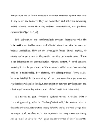 if	
  they	
  never	
  had	
  to	
  freeze,	
  and	
  would	
  be	
  better	
  protected	
  against	
  predators	
  
if	
   they	
   never	
   had	
   to	
   move,	
   they	
   can	
   do	
   neither,	
   and	
   selection,	
   rewarding	
  
overall	
   success	
   rather	
   than	
   any	
   isolated	
   characteristics,	
   has	
   produced	
  
compromises”	
  (p.	
  154-­‐155).	
  
Both	
   cybernetics	
   and	
   psychoanalysis	
   concern	
   themselves	
   with	
   the	
  
information	
   carried	
   by	
   events	
   and	
   objects	
   rather	
   than	
   with	
   the	
   event	
   or	
  
objects	
   themselves.	
   They	
   do	
   not	
   investigate	
   forces,	
   drives,	
   impacts,	
   or	
  
energy	
  exchanges	
  except	
  as	
  they	
  confer	
  meaning	
  to	
  concrete	
  events.	
  There	
  
is	
   no	
   information	
   or	
   communication	
   without	
   context.	
   A	
   word	
   acquires	
  
meaning	
   in	
   the	
   larger	
   context	
   of	
   the	
   utterance,	
   which	
   again	
   has	
   meaning	
  
only	
   in	
   a	
   relationship.	
   For	
   instance,	
   the	
   schizophrenics’	
   “word	
   salad”	
  
becomes	
   intelligible	
   through	
   study	
   of	
   the	
   communicational	
   patterns	
   and	
  
relationships	
  within	
  his	
  family.	
  Communication	
  between	
  psychoanalyst	
  and	
  
client	
  acquires	
  meaning	
  in	
  the	
  context	
  of	
  the	
  transference	
  relationship.	
  
In	
   addition	
   to	
   goal	
   correction,	
   systems	
   theory	
   discovers	
   another	
  
restraint	
   governing	
   behavior.	
   “Nothing”—that	
   which	
   is	
   not—can	
   exert	
   a	
  
powerful	
  influence.	
  Information	
  theory	
  refers	
  to	
  this	
  as	
  a	
  zero	
  message.	
  Zero	
  
messages,	
   such	
   as	
   absence	
   or	
   unresponsiveness,	
   may	
   cause	
   extremely	
  
strong	
  emotions.	
  Bateson	
  (1970)	
  gives	
  as	
  an	
  illustration	
  of	
  a	
  zero	
  cause	
  “the	
  
 