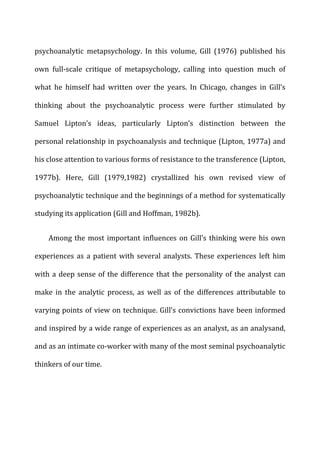 psychoanalytic	
   metapsychology.	
   In	
   this	
   volume,	
   Gill	
   (1976)	
   published	
   his	
  
own	
   full-­‐scale	
   critique	
   of	
   metapsychology,	
   calling	
   into	
   question	
   much	
   of	
  
what	
   he	
   himself	
   had	
   written	
   over	
   the	
   years.	
   In	
   Chicago,	
   changes	
   in	
   Gill’s	
  
thinking	
   about	
   the	
   psychoanalytic	
   process	
   were	
   further	
   stimulated	
   by	
  
Samuel	
   Lipton’s	
   ideas,	
   particularly	
   Lipton’s	
   distinction	
   between	
   the	
  
personal	
  relationship	
  in	
  psychoanalysis	
  and	
  technique	
  (Lipton,	
  1977a)	
  and	
  
his	
  close	
  attention	
  to	
  various	
  forms	
  of	
  resistance	
  to	
  the	
  transference	
  (Lipton,	
  
1977b).	
   Here,	
   Gill	
   (1979,1982)	
   crystallized	
   his	
   own	
   revised	
   view	
   of	
  
psychoanalytic	
  technique	
  and	
  the	
  beginnings	
  of	
  a	
  method	
  for	
  systematically	
  
studying	
  its	
  application	
  (Gill	
  and	
  Hoffman,	
  1982b).	
  
Among	
  the	
  most	
  important	
  influences	
  on	
  Gill’s	
  thinking	
  were	
  his	
  own	
  
experiences	
  as	
  a	
  patient	
  with	
  several	
  analysts.	
  These	
  experiences	
  left	
  him	
  
with	
  a	
  deep	
  sense	
  of	
  the	
  difference	
  that	
  the	
  personality	
  of	
  the	
  analyst	
  can	
  
make	
   in	
   the	
   analytic	
   process,	
   as	
   well	
   as	
   of	
   the	
   differences	
   attributable	
   to	
  
varying	
  points	
  of	
  view	
  on	
  technique.	
  Gill’s	
  convictions	
  have	
  been	
  informed	
  
and	
  inspired	
  by	
  a	
  wide	
  range	
  of	
  experiences	
  as	
  an	
  analyst,	
  as	
  an	
  analysand,	
  
and	
  as	
  an	
  intimate	
  co-­‐worker	
  with	
  many	
  of	
  the	
  most	
  seminal	
  psychoanalytic	
  
thinkers	
  of	
  our	
  time.	
  
 