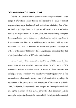 THE	
  SCOPE	
  OF	
  GILL’S	
  CONTRIBUTIONS	
  
Merton	
  Gill’s	
  contributions	
  to	
  psychoanalytic	
  thought	
  encompass	
  a	
  wide	
  
range	
   of	
   interrelated	
   issues	
   that	
   are	
   fundamental	
   to	
   the	
   development	
   of	
  
psychoanalysis	
   as	
   an	
   intellectual	
   and	
   professional	
   discipline.	
   One	
   of	
   the	
  
extraordinary	
   things	
   about	
   the	
   corpus	
   of	
   Gill’s	
   work	
   is	
   that	
   it	
   embodies	
  
some	
  of	
  the	
  major	
  tensions	
  in	
  the	
  field,	
  with	
  Gill	
  himself	
  standing	
  among	
  the	
  
leading	
  spokespersons	
  on	
  both	
  sides	
  of	
  a	
  fundamental	
  controversy.	
  Thus,	
  it	
  
is	
  not	
  unusual	
  for	
  Gill	
  in	
  1984	
  to	
  find	
  himself	
  differing	
  sharply	
  with	
  someone	
  
who	
   cites	
   “Gill,	
   1954”	
   to	
   buttress	
   his	
   or	
   her	
   own	
   position.	
   Similarly,	
   no	
  
critique	
  of	
  the	
  earlier	
  Gill	
  is	
  more	
  thoroughgoing	
  and	
  unsparing	
  than	
  that	
  
which	
  is	
  stated	
  or	
  implied	
  in	
  Gill’s	
  later	
  contributions.	
  
At	
   the	
   heart	
   of	
   this	
   movement	
   in	
   the	
   history	
   of	
   Gill’s	
   ideas	
   lies	
   the	
  
renunciation	
   of	
   psychoanalytic	
   metapsychology.	
   In	
   this	
   respect,	
   Gill’s	
  
intellectual	
   history	
   is	
   closely	
   related	
   to	
   those	
   of	
   other	
   students	
   and	
  
colleagues	
  of	
  David	
  Rapaport	
  who	
  moved	
  away	
  from	
  the	
  perspective	
  of	
  this	
  
extraordinary,	
   charismatic	
   teacher	
   even	
   while	
   continuing	
   to	
   reflect	
   his	
  
inspiration	
  in	
  the	
  energy,	
  rigor,	
  and	
  imagination	
  of	
  their	
  own	
  work	
  (Holt,	
  
1965,	
  1976;	
  Klein,	
  1976;	
  Schafer,	
  1976).	
  Despite	
  the	
  striking	
  commonalities	
  
among	
   the	
   members	
   of	
   this	
   group,	
   Gill’s	
   intellectual	
   metamorphosis	
   is	
  
especially	
  noteworthy	
  because	
  he	
  was	
  probably	
  the	
  closest	
  to	
  Rapaport	
  of	
  
 