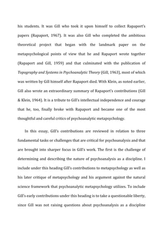 his	
   students.	
   It	
   was	
   Gill	
   who	
   took	
   it	
   upon	
   himself	
   to	
   collect	
   Rapaport’s	
  
papers	
   (Rapaport,	
   1967).	
   It	
   was	
   also	
   Gill	
   who	
   completed	
   the	
   ambitious	
  
theoretical	
   project	
   that	
   began	
   with	
   the	
   landmark	
   paper	
   on	
   the	
  
metapsychological	
   points	
   of	
   view	
   that	
   he	
   and	
   Rapaport	
   wrote	
   together	
  
(Rapaport	
   and	
   Gill,	
   1959)	
   and	
   that	
   culminated	
   with	
   the	
   publication	
   of	
  
Topography	
  and	
  Systems	
  in	
  Psychoanalytic	
  Theory	
  (Gill,	
  1963),	
  most	
  of	
  which	
  
was	
  written	
  by	
  Gill	
  himself	
  after	
  Rapaport	
  died.	
  With	
  Klein,	
  as	
  noted	
  earlier,	
  
Gill	
  also	
  wrote	
  an	
  extraordinary	
  summary	
  of	
  Rapaport’s	
  contributions	
  (Gill	
  
&	
  Klein,	
  1964).	
  It	
  is	
  a	
  tribute	
  to	
  Gill’s	
  intellectual	
  independence	
  and	
  courage	
  
that	
   he,	
   too,	
   finally	
   broke	
   with	
   Rapaport	
   and	
   became	
   one	
   of	
   the	
   most	
  
thoughtful	
  and	
  careful	
  critics	
  of	
  psychoanalytic	
  metapsychology.	
  
In	
   this	
   essay,	
   Gill’s	
   contributions	
   are	
   reviewed	
   in	
   relation	
   to	
   three	
  
fundamental	
  tasks	
  or	
  challenges	
  that	
  are	
  critical	
  for	
  psychoanalysis	
  and	
  that	
  
are	
  brought	
  into	
  sharper	
  focus	
  in	
  Gill’s	
  work.	
  The	
  first	
  is	
  the	
  challenge	
  of	
  
determining	
  and	
  describing	
  the	
  nature	
  of	
  psychoanalysis	
  as	
  a	
  discipline.	
  I	
  
include	
  under	
  this	
  heading	
  Gill’s	
  contributions	
  to	
  metapsychology	
  as	
  well	
  as	
  
his	
  later	
  critique	
  of	
  metapsychology	
  and	
  his	
  argument	
  against	
  the	
  natural	
  
science	
  framework	
  that	
  psychoanalytic	
  metapsychology	
  utilizes.	
  To	
  include	
  
Gill’s	
  early	
  contributions	
  under	
  this	
  heading	
  is	
  to	
  take	
  a	
  questionable	
  liberty,	
  
since	
   Gill	
   was	
   not	
   raising	
   questions	
   about	
   psychoanalysis	
   as	
   a	
   discipline	
  
 