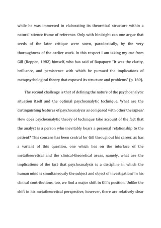 while	
   he	
   was	
   immersed	
   in	
   elaborating	
   its	
   theoretical	
   structure	
   within	
   a	
  
natural	
  science	
  frame	
  of	
  reference.	
  Only	
  with	
  hindsight	
  can	
  one	
  argue	
  that	
  
seeds	
   of	
   the	
   later	
   critique	
   were	
   sown,	
   paradoxically,	
   by	
   the	
   very	
  
thoroughness	
  of	
  the	
  earlier	
  work.	
  In	
  this	
  respect	
  I	
  am	
  taking	
  my	
  cue	
  from	
  
Gill	
  (Reppen,	
  1982)	
  himself,	
  who	
  has	
  said	
  of	
  Rapaport:	
  “It	
  was	
  the	
  clarity,	
  
brilliance,	
   and	
   persistence	
   with	
   which	
   he	
   pursued	
   the	
   implications	
   of	
  
metapsychological	
  theory	
  that	
  exposed	
  its	
  structure	
  and	
  problems”	
  (p.	
  169).	
  
The	
  second	
  challenge	
  is	
  that	
  of	
  defining	
  the	
  nature	
  of	
  the	
  psychoanalytic	
  
situation	
   itself	
   and	
   the	
   optimal	
   psychoanalytic	
   technique.	
   What	
   are	
   the	
  
distinguishing	
  features	
  of	
  psychoanalysis	
  as	
  compared	
  with	
  other	
  therapies?	
  
How	
  does	
  psychoanalytic	
  theory	
  of	
  technique	
  take	
  account	
  of	
  the	
  fact	
  that	
  
the	
  analyst	
  is	
  a	
  person	
  who	
  inevitably	
  bears	
  a	
  personal	
  relationship	
  to	
  the	
  
patient?	
  This	
  concern	
  has	
  been	
  central	
  for	
  Gill	
  throughout	
  his	
  career,	
  as	
  has	
  
a	
   variant	
   of	
   this	
   question,	
   one	
   which	
   lies	
   on	
   the	
   interface	
   of	
   the	
  
metatheoretical	
   and	
   the	
   clinical-­‐theoretical	
   areas,	
   namely,	
   what	
   are	
   the	
  
implications	
   of	
   the	
   fact	
   that	
   psychoanalysis	
   is	
   a	
   discipline	
   in	
   which	
   the	
  
human	
  mind	
  is	
  simultaneously	
  the	
  subject	
  and	
  object	
  of	
  investigation?	
  In	
  his	
  
clinical	
  contributions,	
  too,	
  we	
  find	
  a	
  major	
  shift	
  in	
  Gill’s	
  position.	
  Unlike	
  the	
  
shift	
  in	
  his	
  metatheoretical	
  perspective,	
  however,	
  there	
  are	
  relatively	
  clear	
  
 