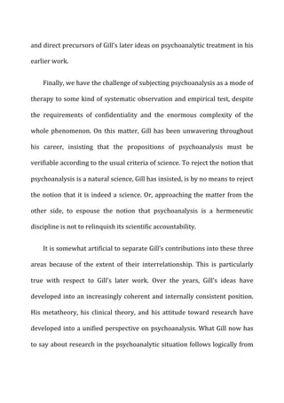 and	
  direct	
  precursors	
  of	
  Gill’s	
  later	
  ideas	
  on	
  psychoanalytic	
  treatment	
  in	
  his	
  
earlier	
  work.	
  
Finally,	
  we	
  have	
  the	
  challenge	
  of	
  subjecting	
  psychoanalysis	
  as	
  a	
  mode	
  of	
  
therapy	
  to	
  some	
  kind	
  of	
  systematic	
  observation	
  and	
  empirical	
  test,	
  despite	
  
the	
   requirements	
   of	
   confidentiality	
   and	
   the	
   enormous	
   complexity	
   of	
   the	
  
whole	
  phenomenon.	
  On	
  this	
  matter,	
  Gill	
  has	
  been	
  unwavering	
  throughout	
  
his	
   career,	
   insisting	
   that	
   the	
   propositions	
   of	
   psychoanalysis	
   must	
   be	
  
verifiable	
  according	
  to	
  the	
  usual	
  criteria	
  of	
  science.	
  To	
  reject	
  the	
  notion	
  that	
  
psychoanalysis	
  is	
  a	
  natural	
  science,	
  Gill	
  has	
  insisted,	
  is	
  by	
  no	
  means	
  to	
  reject	
  
the	
  notion	
  that	
  it	
  is	
  indeed	
  a	
  science.	
  Or,	
  approaching	
  the	
  matter	
  from	
  the	
  
other	
   side,	
   to	
   espouse	
   the	
   notion	
   that	
   psychoanalysis	
   is	
   a	
   hermeneutic	
  
discipline	
  is	
  not	
  to	
  relinquish	
  its	
  scientific	
  accountability.	
  
It	
  is	
  somewhat	
  artificial	
  to	
  separate	
  Gill’s	
  contributions	
  into	
  these	
  three	
  
areas	
   because	
   of	
   the	
   extent	
   of	
   their	
   interrelationship.	
   This	
   is	
   particularly	
  
true	
   with	
   respect	
   to	
   Gill’s	
   later	
   work.	
   Over	
   the	
   years,	
   Gill’s	
   ideas	
   have	
  
developed	
  into	
  an	
  increasingly	
  coherent	
  and	
  internally	
  consistent	
  position.	
  
His	
  metatheory,	
  his	
  clinical	
  theory,	
  and	
  his	
  attitude	
  toward	
  research	
  have	
  
developed	
  into	
  a	
  unified	
  perspective	
  on	
  psychoanalysis.	
  What	
  Gill	
  now	
  has	
  
to	
  say	
  about	
  research	
  in	
  the	
  psychoanalytic	
  situation	
  follows	
  logically	
  from	
  
 