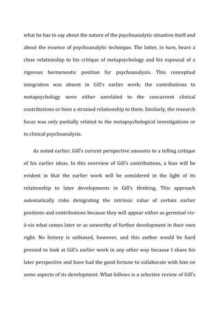 what	
  he	
  has	
  to	
  say	
  about	
  the	
  nature	
  of	
  the	
  psychoanalytic	
  situation	
  itself	
  and	
  
about	
  the	
  essence	
  of	
  psychoanalytic	
  technique.	
  The	
  latter,	
  in	
  turn,	
  bears	
  a	
  
close	
  relationship	
  to	
  his	
  critique	
  of	
  metapsychology	
  and	
  his	
  espousal	
  of	
  a	
  
rigorous	
   hermeneutic	
   position	
   for	
   psychoanalysis.	
   This	
   conceptual	
  
integration	
   was	
   absent	
   in	
   Gill’s	
   earlier	
   work;	
   the	
   contributions	
   to	
  
metapsychology	
   were	
   either	
   unrelated	
   to	
   the	
   concurrent	
   clinical	
  
contributions	
  or	
  bore	
  a	
  strained	
  relationship	
  to	
  them.	
  Similarly,	
  the	
  research	
  
focus	
  was	
  only	
  partially	
  related	
  to	
  the	
  metapsychological	
  investigations	
  or	
  
to	
  clinical	
  psychoanalysis.	
  
As	
  noted	
  earlier,	
  Gill’s	
  current	
  perspective	
  amounts	
  to	
  a	
  telling	
  critique	
  
of	
   his	
   earlier	
   ideas.	
   In	
   this	
   overview	
   of	
   Gill’s	
   contributions,	
   a	
   bias	
   will	
   be	
  
evident	
   in	
   that	
   the	
   earlier	
   work	
   will	
   be	
   considered	
   in	
   the	
   light	
   of	
   its	
  
relationship	
   to	
   later	
   developments	
   in	
   Gill’s	
   thinking.	
   This	
   approach	
  
automatically	
   risks	
   denigrating	
   the	
   intrinsic	
   value	
   of	
   certain	
   earlier	
  
positions	
  and	
  contributions	
  because	
  they	
  will	
  appear	
  either	
  as	
  germinal	
  vis-­‐
à-­‐vis	
  what	
  comes	
  later	
  or	
  as	
  unworthy	
  of	
  further	
  development	
  in	
  their	
  own	
  
right.	
   No	
   history	
   is	
   unbiased,	
   however,	
   and	
   this	
   author	
   would	
   be	
   hard	
  
pressed	
  to	
  look	
  at	
  Gill’s	
  earlier	
  work	
  in	
  any	
  other	
  way	
  because	
  I	
  share	
  his	
  
later	
  perspective	
  and	
  have	
  had	
  the	
  good	
  fortune	
  to	
  collaborate	
  with	
  him	
  on	
  
some	
  aspects	
  of	
  its	
  development.	
  What	
  follows	
  is	
  a	
  selective	
  review	
  of	
  Gill’s	
  
 