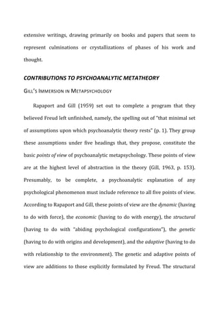 extensive	
   writings,	
   drawing	
   primarily	
   on	
   books	
   and	
   papers	
   that	
   seem	
   to	
  
represent	
   culminations	
   or	
   crystallizations	
   of	
   phases	
   of	
   his	
   work	
   and	
  
thought.	
  
CONTRIBUTIONS	
  TO	
  PSYCHOANALYTIC	
  METATHEORY	
  
GILL’S	
  IMMERSION	
  IN	
  METAPSYCHOLOGY	
  
Rapaport	
   and	
   Gill	
   (1959)	
   set	
   out	
   to	
   complete	
   a	
   program	
   that	
   they	
  
believed	
  Freud	
  left	
  unfinished,	
  namely,	
  the	
  spelling	
  out	
  of	
  “that	
  minimal	
  set	
  
of	
  assumptions	
  upon	
  which	
  psychoanalytic	
  theory	
  rests”	
  (p.	
  1).	
  They	
  group	
  
these	
   assumptions	
   under	
   five	
   headings	
   that,	
   they	
   propose,	
   constitute	
   the	
  
basic	
  points	
  of	
  view	
  of	
  psychoanalytic	
  metapsychology.	
  These	
  points	
  of	
  view	
  
are	
   at	
   the	
   highest	
   level	
   of	
   abstraction	
   in	
   the	
   theory	
   (Gill,	
   1963,	
   p.	
   153).	
  
Presumably,	
   to	
   be	
   complete,	
   a	
   psychoanalytic	
   explanation	
   of	
   any	
  
psychological	
  phenomenon	
  must	
  include	
  reference	
  to	
  all	
  five	
  points	
  of	
  view.	
  
According	
  to	
  Rapaport	
  and	
  Gill,	
  these	
  points	
  of	
  view	
  are	
  the	
  dynamic	
  (having	
  
to	
  do	
  with	
  force),	
  the	
  economic	
  (having	
  to	
  do	
  with	
  energy),	
  the	
  structural	
  
(having	
   to	
   do	
   with	
   “abiding	
   psychological	
   configurations”),	
   the	
   genetic	
  
(having	
  to	
  do	
  with	
  origins	
  and	
  development),	
  and	
  the	
  adaptive	
  (having	
  to	
  do	
  
with	
  relationship	
  to	
  the	
  environment).	
  The	
  genetic	
  and	
  adaptive	
  points	
  of	
  
view	
  are	
  additions	
  to	
  those	
  explicitly	
  formulated	
  by	
  Freud.	
  The	
  structural	
  
 
