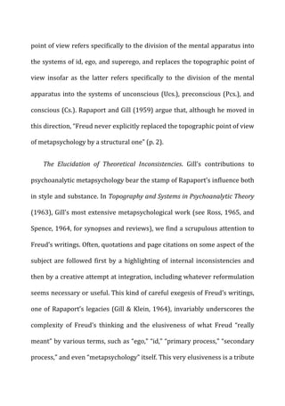 point	
  of	
  view	
  refers	
  specifically	
  to	
  the	
  division	
  of	
  the	
  mental	
  apparatus	
  into	
  
the	
  systems	
  of	
  id,	
  ego,	
  and	
  superego,	
  and	
  replaces	
  the	
  topographic	
  point	
  of	
  
view	
   insofar	
   as	
   the	
   latter	
   refers	
   specifically	
   to	
   the	
   division	
   of	
   the	
   mental	
  
apparatus	
  into	
  the	
  systems	
  of	
  unconscious	
  (Ucs.),	
  preconscious	
  (Pcs.),	
  and	
  
conscious	
  (Cs.).	
  Rapaport	
  and	
  Gill	
  (1959)	
  argue	
  that,	
  although	
  he	
  moved	
  in	
  
this	
  direction,	
  “Freud	
  never	
  explicitly	
  replaced	
  the	
  topographic	
  point	
  of	
  view	
  
of	
  metapsychology	
  by	
  a	
  structural	
  one”	
  (p.	
  2).	
  
The	
   Elucidation	
   of	
   Theoretical	
   Inconsistencies.	
   Gill’s	
   contributions	
   to	
  
psychoanalytic	
  metapsychology	
  bear	
  the	
  stamp	
  of	
  Rapaport’s	
  influence	
  both	
  
in	
  style	
  and	
  substance.	
  In	
  Topography	
  and	
  Systems	
  in	
  Psychoanalytic	
  Theory	
  
(1963),	
  Gill’s	
  most	
  extensive	
  metapsychological	
  work	
  (see	
  Ross,	
  1965,	
  and	
  
Spence,	
  1964,	
  for	
  synopses	
  and	
  reviews),	
  we	
  find	
  a	
  scrupulous	
  attention	
  to	
  
Freud’s	
  writings.	
  Often,	
  quotations	
  and	
  page	
  citations	
  on	
  some	
  aspect	
  of	
  the	
  
subject	
  are	
  followed	
  first	
  by	
  a	
  highlighting	
  of	
  internal	
  inconsistencies	
  and	
  
then	
  by	
  a	
  creative	
  attempt	
  at	
  integration,	
  including	
  whatever	
  reformulation	
  
seems	
  necessary	
  or	
  useful.	
  This	
  kind	
  of	
  careful	
  exegesis	
  of	
  Freud’s	
  writings,	
  
one	
  of	
  Rapaport’s	
  legacies	
  (Gill	
  &	
  Klein,	
  1964),	
  invariably	
  underscores	
  the	
  
complexity	
   of	
   Freud’s	
   thinking	
   and	
   the	
   elusiveness	
   of	
   what	
   Freud	
   “really	
  
meant”	
  by	
  various	
  terms,	
  such	
  as	
  “ego,”	
  “id,”	
  “primary	
  process,”	
  “secondary	
  
process,”	
  and	
  even	
  “metapsychology”	
  itself.	
  This	
  very	
  elusiveness	
  is	
  a	
  tribute	
  
 