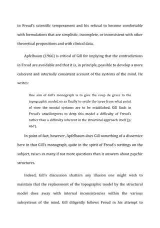 to	
   Freud’s	
   scientific	
   temperament	
   and	
   his	
   refusal	
   to	
   become	
   comfortable	
  
with	
  formulations	
  that	
  are	
  simplistic,	
  incomplete,	
  or	
  inconsistent	
  with	
  other	
  
theoretical	
  propositions	
  and	
  with	
  clinical	
  data.	
  
Apfelbaum	
  (1966)	
  is	
  critical	
  of	
  Gill	
  for	
  implying	
  that	
  the	
  contradictions	
  
in	
  Freud	
  are	
  avoidable	
  and	
  that	
  it	
  is,	
  in	
  principle,	
  possible	
  to	
  develop	
  a	
  more	
  
coherent	
  and	
  internally	
  consistent	
  account	
  of	
  the	
  systems	
  of	
  the	
  mind.	
  He	
  
writes:	
  
One	
   aim	
   of	
   Gill’s	
   monograph	
   is	
   to	
   give	
   the	
   coup	
   de	
   grace	
   to	
   the	
  
topographic	
  model,	
  so	
  as	
  finally	
  to	
  settle	
  the	
  issue	
  from	
  what	
  point	
  
of	
   view	
   the	
   mental	
   systems	
   are	
   to	
   be	
   established.	
   Gill	
   finds	
   in	
  
Freud’s	
   unwillingness	
   to	
   drop	
   this	
   model	
   a	
   difficulty	
   of	
   Freud’s	
  
rather	
  than	
  a	
  difficulty	
  inherent	
  in	
  the	
  structural	
  approach	
  itself	
  [p.	
  
467].	
  
In	
  point	
  of	
  fact,	
  however,	
  Apfelbaum	
  does	
  Gill	
  something	
  of	
  a	
  disservice	
  
here	
  in	
  that	
  Gill’s	
  monograph,	
  quite	
  in	
  the	
  spirit	
  of	
  Freud’s	
  writings	
  on	
  the	
  
subject,	
  raises	
  as	
  many	
  if	
  not	
  more	
  questions	
  than	
  it	
  answers	
  about	
  psychic	
  
structures.	
  
Indeed,	
   Gill’s	
   discussion	
   shatters	
   any	
   illusion	
   one	
   might	
   wish	
   to	
  
maintain	
  that	
  the	
  replacement	
  of	
  the	
  topographic	
  model	
  by	
  the	
  structural	
  
model	
   does	
   away	
   with	
   internal	
   inconsistencies	
   within	
   the	
   various	
  
subsystems	
   of	
   the	
   mind.	
   Gill	
   diligently	
   follows	
   Freud	
   in	
   his	
   attempt	
   to	
  
 