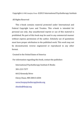 Copyright	
  ©	
  1985	
  Analytic Press ©2013 International Psychotherapy Institute	
  
All	
  Rights	
  Reserved	
  
This	
   e-­‐book	
   contains	
   material	
   protected	
   under	
   International	
   and	
  
Federal	
   Copyright	
   Laws	
   and	
   Treaties.	
   This	
   e-­‐book	
   is	
   intended	
   for	
  
personal	
   use	
   only.	
   Any	
   unauthorized	
   reprint	
   or	
   use	
   of	
   this	
   material	
   is	
  
prohibited.	
  No	
  part	
  of	
  this	
  book	
  may	
  be	
  used	
  in	
  any	
  commercial	
  manner	
  
without	
   express	
   permission	
   of	
   the	
   author.	
   Scholarly	
   use	
   of	
   quotations	
  
must	
  have	
  proper	
  attribution	
  to	
  the	
  published	
  work.	
  This	
  work	
  may	
  not	
  
be	
   deconstructed,	
   reverse	
   engineered	
   or	
   reproduced	
   in	
   any	
   other	
  
format.	
  	
  
Created	
  in	
  the	
  United	
  States	
  of	
  America	
  
For	
  information	
  regarding	
  this	
  book,	
  contact	
  the	
  publisher:	
  
International	
  Psychotherapy	
  Institute	
  E-­‐Books	
  
301-­‐215-­‐7377	
  
6612	
  Kennedy	
  Drive	
  
Chevy	
  Chase,	
  MD	
  20815-­‐6504	
  
www.freepsychotherapybooks.org	
  
ebooks@theipi.org	
  
 