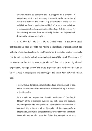 the	
   relationship	
   to	
   consciousness	
   is	
   dropped	
   as	
   a	
   criterion	
   of	
  
mental	
  systems,	
  it	
  is	
  still	
  necessary	
  to	
  account	
  for	
  the	
  exceptions	
  to	
  
parallelism	
  between	
  the	
  relationship	
  of	
  contents	
  to	
  consciousness	
  
and	
  their	
  mode	
  of	
  organization	
  and	
  kind	
  of	
  cathexis;	
  and	
  a	
  division	
  
of	
  the	
  repressed	
  and	
  repressing	
  into	
  id	
  and	
  ego	
  fails	
  to	
  account	
  for	
  
the	
  similarity	
  between	
  them	
  indicated	
  by	
  the	
  fact	
  that	
  they	
  are	
  both	
  
dynamically	
  unconscious	
  [p.	
  51].	
  
It	
   is	
   noteworthy	
   that	
   Gill’s	
   extraordinary	
   effort	
   to	
   reconcile	
   these	
  
contradictions	
   ends	
   up	
   with	
   his	
   raising	
   a	
   significant	
   question	
   about	
   the	
  
validity	
  of	
  the	
  structural	
  model	
  itself	
  insofar	
  as	
  it	
  connotes	
  a	
  set	
  of	
  internally	
  
consistent,	
  relatively	
  well-­‐demarcated	
  systems	
  of	
  the	
  mind.	
  There	
  seem	
  to	
  
be	
   no	
   end	
   to	
   the	
   “exceptions	
   to	
   parallelism”	
   that	
   are	
   exposed	
   by	
   clinical	
  
experience.	
   Perhaps	
   one	
   of	
   the	
   most	
   important	
   and	
   bold	
   contributions	
   of	
  
Gill’s	
  (1963)	
  monograph	
  is	
  the	
  blurring	
  of	
  the	
  distinction	
  between	
  id	
  and	
  
ego:	
  
I	
  favor,	
  then,	
  a	
  definition	
  in	
  which	
  id	
  and	
  ego	
  are	
  conceived	
  of	
  as	
  a	
  
hierarchical	
  continuum	
  of	
  forces	
  and	
  structures	
  existing	
  at	
  all	
  levels	
  
of	
  the	
  hierarchy.	
  
Such	
   a	
   solution	
   argues	
   that	
   Freud’s	
   resolution	
   of	
   the	
   fourth	
  
difficulty	
  of	
  the	
  topographic	
  systems	
  was	
  not	
  a	
  good	
  one,	
  because,	
  
by	
  putting	
  force	
  into	
  one	
  system	
  and	
  counterforce	
  into	
  another,	
  it	
  
obscured	
   the	
   existence	
   of	
   a	
   hierarchy	
   of	
   force-­‐counterforce	
  
integrations,	
   and	
   while	
   conceptualizing	
   counterforce	
   in	
   structural	
  
terms,	
   did	
   not	
   do	
   the	
   same	
   for	
   force.	
   The	
   recognition	
   of	
   this	
  
 