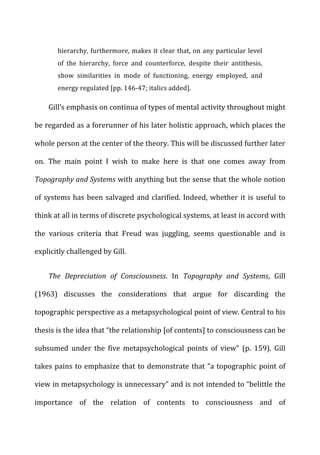 hierarchy,	
  furthermore,	
  makes	
  it	
  clear	
  that,	
  on	
  any	
  particular	
  level	
  
of	
   the	
   hierarchy,	
   force	
   and	
   counterforce,	
   despite	
   their	
   antithesis,	
  
show	
   similarities	
   in	
   mode	
   of	
   functioning,	
   energy	
   employed,	
   and	
  
energy	
  regulated	
  [pp.	
  146-­‐47;	
  italics	
  added].	
  
Gill’s	
  emphasis	
  on	
  continua	
  of	
  types	
  of	
  mental	
  activity	
  throughout	
  might	
  
be	
  regarded	
  as	
  a	
  forerunner	
  of	
  his	
  later	
  holistic	
  approach,	
  which	
  places	
  the	
  
whole	
  person	
  at	
  the	
  center	
  of	
  the	
  theory.	
  This	
  will	
  be	
  discussed	
  further	
  later	
  
on.	
   The	
   main	
   point	
   I	
   wish	
   to	
   make	
   here	
   is	
   that	
   one	
   comes	
   away	
   from	
  
Topography	
  and	
  Systems	
  with	
  anything	
  but	
  the	
  sense	
  that	
  the	
  whole	
  notion	
  
of	
  systems	
  has	
  been	
  salvaged	
  and	
  clarified.	
  Indeed,	
  whether	
  it	
  is	
  useful	
  to	
  
think	
  at	
  all	
  in	
  terms	
  of	
  discrete	
  psychological	
  systems,	
  at	
  least	
  in	
  accord	
  with	
  
the	
   various	
   criteria	
   that	
   Freud	
   was	
   juggling,	
   seems	
   questionable	
   and	
   is	
  
explicitly	
  challenged	
  by	
  Gill.	
  
The	
   Depreciation	
   of	
   Consciousness.	
   In	
   Topography	
   and	
   Systems,	
   Gill	
  
(1963)	
   discusses	
   the	
   considerations	
   that	
   argue	
   for	
   discarding	
   the	
  
topographic	
  perspective	
  as	
  a	
  metapsychological	
  point	
  of	
  view.	
  Central	
  to	
  his	
  
thesis	
  is	
  the	
  idea	
  that	
  “the	
  relationship	
  [of	
  contents]	
  to	
  consciousness	
  can	
  be	
  
subsumed	
   under	
   the	
   five	
   metapsychological	
   points	
   of	
   view”	
   (p.	
   159).	
   Gill	
  
takes	
  pains	
  to	
  emphasize	
  that	
  to	
  demonstrate	
  that	
  “a	
  topographic	
  point	
  of	
  
view	
  in	
  metapsychology	
  is	
  unnecessary”	
  and	
  is	
  not	
  intended	
  to	
  “belittle	
  the	
  
importance	
   of	
   the	
   relation	
   of	
   contents	
   to	
   consciousness	
   and	
   of	
  
 