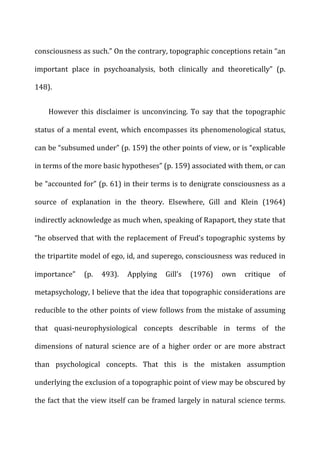 consciousness	
  as	
  such.”	
  On	
  the	
  contrary,	
  topographic	
  conceptions	
  retain	
  “an	
  
important	
   place	
   in	
   psychoanalysis,	
   both	
   clinically	
   and	
   theoretically”	
   (p.	
  
148).	
  
However	
   this	
   disclaimer	
   is	
   unconvincing.	
   To	
   say	
   that	
   the	
   topographic	
  
status	
  of	
  a	
  mental	
  event,	
  which	
  encompasses	
  its	
  phenomenological	
  status,	
  
can	
  be	
  “subsumed	
  under”	
  (p.	
  159)	
  the	
  other	
  points	
  of	
  view,	
  or	
  is	
  “explicable	
  
in	
  terms	
  of	
  the	
  more	
  basic	
  hypotheses”	
  (p.	
  159)	
  associated	
  with	
  them,	
  or	
  can	
  
be	
  “accounted	
  for”	
  (p.	
  61)	
  in	
  their	
  terms	
  is	
  to	
  denigrate	
  consciousness	
  as	
  a	
  
source	
   of	
   explanation	
   in	
   the	
   theory.	
   Elsewhere,	
   Gill	
   and	
   Klein	
   (1964)	
  
indirectly	
  acknowledge	
  as	
  much	
  when,	
  speaking	
  of	
  Rapaport,	
  they	
  state	
  that	
  
“he	
  observed	
  that	
  with	
  the	
  replacement	
  of	
  Freud’s	
  topographic	
  systems	
  by	
  
the	
  tripartite	
  model	
  of	
  ego,	
  id,	
  and	
  superego,	
  consciousness	
  was	
  reduced	
  in	
  
importance”	
   (p.	
   493).	
   Applying	
   Gill’s	
   (1976)	
   own	
   critique	
   of	
  
metapsychology,	
  I	
  believe	
  that	
  the	
  idea	
  that	
  topographic	
  considerations	
  are	
  
reducible	
  to	
  the	
  other	
  points	
  of	
  view	
  follows	
  from	
  the	
  mistake	
  of	
  assuming	
  
that	
   quasi-­‐neurophysiological	
   concepts	
   describable	
   in	
   terms	
   of	
   the	
  
dimensions	
   of	
   natural	
   science	
   are	
   of	
   a	
   higher	
   order	
   or	
   are	
   more	
   abstract	
  
than	
   psychological	
   concepts.	
   That	
   this	
   is	
   the	
   mistaken	
   assumption	
  
underlying	
  the	
  exclusion	
  of	
  a	
  topographic	
  point	
  of	
  view	
  may	
  be	
  obscured	
  by	
  
the	
  fact	
  that	
  the	
  view	
  itself	
  can	
  be	
  framed	
  largely	
  in	
  natural	
  science	
  terms.	
  
 