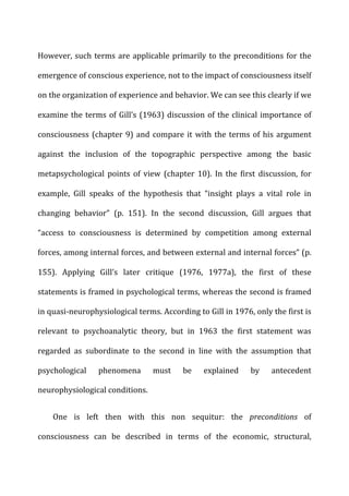 However,	
  such	
  terms	
  are	
  applicable	
  primarily	
  to	
  the	
  preconditions	
  for	
  the	
  
emergence	
  of	
  conscious	
  experience,	
  not	
  to	
  the	
  impact	
  of	
  consciousness	
  itself	
  
on	
  the	
  organization	
  of	
  experience	
  and	
  behavior.	
  We	
  can	
  see	
  this	
  clearly	
  if	
  we	
  
examine	
  the	
  terms	
  of	
  Gill’s	
  (1963)	
  discussion	
  of	
  the	
  clinical	
  importance	
  of	
  
consciousness	
  (chapter	
  9)	
  and	
  compare	
  it	
  with	
  the	
  terms	
  of	
  his	
  argument	
  
against	
   the	
   inclusion	
   of	
   the	
   topographic	
   perspective	
   among	
   the	
   basic	
  
metapsychological	
   points	
   of	
   view	
   (chapter	
   10).	
   In	
   the	
   first	
   discussion,	
   for	
  
example,	
   Gill	
   speaks	
   of	
   the	
   hypothesis	
   that	
   “insight	
   plays	
   a	
   vital	
   role	
   in	
  
changing	
   behavior”	
   (p.	
   151).	
   In	
   the	
   second	
   discussion,	
   Gill	
   argues	
   that	
  
“access	
   to	
   consciousness	
   is	
   determined	
   by	
   competition	
   among	
   external	
  
forces,	
  among	
  internal	
  forces,	
  and	
  between	
  external	
  and	
  internal	
  forces”	
  (p.	
  
155).	
   Applying	
   Gill’s	
   later	
   critique	
   (1976,	
   1977a),	
   the	
   first	
   of	
   these	
  
statements	
  is	
  framed	
  in	
  psychological	
  terms,	
  whereas	
  the	
  second	
  is	
  framed	
  
in	
  quasi-­‐neurophysiological	
  terms.	
  According	
  to	
  Gill	
  in	
  1976,	
  only	
  the	
  first	
  is	
  
relevant	
   to	
   psychoanalytic	
   theory,	
   but	
   in	
   1963	
   the	
   first	
   statement	
   was	
  
regarded	
   as	
   subordinate	
   to	
   the	
   second	
   in	
   line	
   with	
   the	
   assumption	
   that	
  
psychological	
   phenomena	
   must	
   be	
   explained	
   by	
   antecedent	
  
neurophysiological	
  conditions.	
  
One	
   is	
   left	
   then	
   with	
   this	
   non	
   sequitur:	
   the	
   preconditions	
   of	
  
consciousness	
   can	
   be	
   described	
   in	
   terms	
   of	
   the	
   economic,	
   structural,	
  
 