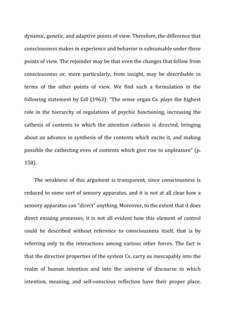 dynamic,	
  genetic,	
  and	
  adaptive	
  points	
  of	
  view.	
  Therefore,	
  the	
  difference	
  that	
  
consciousness	
  makes	
  in	
  experience	
  and	
  behavior	
  is	
  subsumable	
  under	
  these	
  
points	
  of	
  view.	
  The	
  rejoinder	
  may	
  be	
  that	
  even	
  the	
  changes	
  that	
  follow	
  from	
  
consciousness	
   or,	
   more	
   particularly,	
   from	
   insight,	
   may	
   be	
   describable	
   in	
  
terms	
   of	
   the	
   other	
   points	
   of	
   view.	
   We	
   find	
   such	
   a	
   formulation	
   in	
   the	
  
following	
  statement	
  by	
  Gill	
  (1963):	
  “The	
  sense	
  organ	
  Cs.	
  plays	
  the	
  highest	
  
role	
   in	
   the	
   hierarchy	
   of	
   regulations	
   of	
   psychic	
   functioning,	
   increasing	
   the	
  
cathexis	
   of	
   contents	
   to	
   which	
   the	
   attention	
   cathexis	
   is	
   directed,	
   bringing	
  
about	
  an	
  advance	
  in	
  synthesis	
  of	
  the	
  contents	
  which	
  excite	
  it,	
  and	
  making	
  
possible	
  the	
  cathecting	
  even	
  of	
  contents	
  which	
  give	
  rise	
  to	
  unpleasure”	
  (p.	
  
158).	
  
The	
   weakness	
   of	
   this	
   argument	
   is	
   transparent,	
   since	
   consciousness	
   is	
  
reduced	
  to	
  some	
  sort	
  of	
  sensory	
  apparatus,	
  and	
  it	
  is	
  not	
  at	
  all	
  clear	
  how	
  a	
  
sensory	
  apparatus	
  can	
  “direct”	
  anything.	
  Moreover,	
  to	
  the	
  extent	
  that	
  it	
  does	
  
direct	
   ensuing	
   processes,	
   it	
   is	
   not	
   all	
   evident	
   how	
   this	
   element	
   of	
   control	
  
could	
   be	
   described	
   without	
   reference	
   to	
   consciousness	
   itself,	
   that	
   is	
   by	
  
referring	
   only	
   to	
   the	
   interactions	
   among	
   various	
   other	
   forces.	
   The	
   fact	
   is	
  
that	
  the	
  directive	
  properties	
  of	
  the	
  system	
  Cs.	
  carry	
  us	
  inescapably	
  into	
  the	
  
realm	
   of	
   human	
   intention	
   and	
   into	
   the	
   universe	
   of	
   discourse	
   in	
   which	
  
intention,	
   meaning,	
   and	
   self-­‐conscious	
   reflection	
   have	
   their	
   proper	
   place.	
  
 
