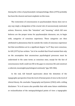 Among	
  the	
  critics	
  of	
  psychoanalytic	
  metapsychology,	
  Klein	
  (1976)	
  probably	
  
has	
  been	
  the	
  clearest	
  and	
  most	
  emphatic	
  on	
  this	
  issue.	
  
The	
  restoration	
  of	
  consciousness	
  in	
  psychoanalytic	
  theory	
  does	
  not	
  in	
  
any	
  way	
  imply	
  a	
  denigration	
  of	
  the	
  crucial	
  role	
  of	
  unconsciously	
  motivated	
  
actions.	
   However,	
   terms	
   like	
   “intention”	
   and	
   “meaning,”	
   which	
   Gill	
   now	
  
believes	
   are	
   the	
   proper	
   terms	
   for	
   psychoanalytic	
   discourse,	
   are,	
   to	
   begin	
  
with,	
   categories	
   of	
   conscious	
   experience.	
   These	
   categories	
   are	
   then	
  
attributed	
  to	
  phenomena	
  that	
  lie	
  outside	
  the	
  realm	
  of	
  conscious	
  experience	
  
but	
  that	
  nevertheless	
  act	
  to	
  a	
  significant	
  degree	
  “as	
  if”	
  they	
  were	
  conscious.	
  
As	
  Gill	
  (1977a)	
  has	
  written:	
  “Let	
  it	
  be	
  recalled	
  that	
  Freud	
  insisted	
  that	
  only	
  
on	
   the	
   assumption	
   that	
   unconscious	
   psychological	
   processes	
   must	
   be	
  
understood	
   in	
   the	
   same	
   terms	
   as	
   conscious	
   ones,	
   except	
   for	
   the	
   fact	
   of	
  
consciousness	
  itself,	
  could	
  one	
  fill	
  in	
  the	
  gaps	
  in	
  conscious	
  life	
  and	
  construct	
  
a	
  coherent,	
  meaningful	
  psychological	
  continuity”	
  (pp.	
  585-­‐586).	
  
In	
   the	
   end,	
   Gill	
   himself	
   equivocates	
   about	
   the	
   demotion	
   of	
   the	
  
topographic	
  perspective	
  from	
  the	
  level	
  of	
  formal	
  point	
  of	
  view	
  to	
  the	
  level	
  of	
  
clinical	
  theory.	
  He	
  concludes	
  Topography	
  and	
  Systems	
  (1963)	
  with	
  a	
  telling	
  
disclaimer:	
  “It	
  is	
  of	
  course	
  also	
  possible	
  that	
  with	
  some	
  future	
  redefinition	
  
or	
   reclassification	
   of	
   the	
   metapsychological	
   points	
   of	
   view	
   a	
   topographic	
  
 