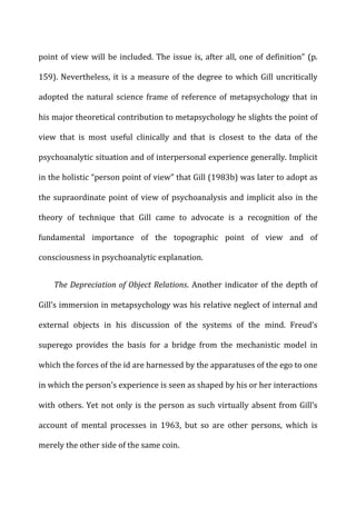 point	
  of	
  view	
  will	
  be	
  included.	
  The	
  issue	
  is,	
  after	
  all,	
  one	
  of	
  definition”	
  (p.	
  
159).	
  Nevertheless,	
  it	
  is	
  a	
  measure	
  of	
  the	
  degree	
  to	
  which	
  Gill	
  uncritically	
  
adopted	
  the	
  natural	
  science	
  frame	
  of	
  reference	
  of	
  metapsychology	
  that	
  in	
  
his	
  major	
  theoretical	
  contribution	
  to	
  metapsychology	
  he	
  slights	
  the	
  point	
  of	
  
view	
   that	
   is	
   most	
   useful	
   clinically	
   and	
   that	
   is	
   closest	
   to	
   the	
   data	
   of	
   the	
  
psychoanalytic	
  situation	
  and	
  of	
  interpersonal	
  experience	
  generally.	
  Implicit	
  
in	
  the	
  holistic	
  “person	
  point	
  of	
  view”	
  that	
  Gill	
  (1983b)	
  was	
  later	
  to	
  adopt	
  as	
  
the	
  supraordinate	
  point	
  of	
  view	
  of	
  psychoanalysis	
  and	
  implicit	
  also	
  in	
  the	
  
theory	
   of	
   technique	
   that	
   Gill	
   came	
   to	
   advocate	
   is	
   a	
   recognition	
   of	
   the	
  
fundamental	
   importance	
   of	
   the	
   topographic	
   point	
   of	
   view	
   and	
   of	
  
consciousness	
  in	
  psychoanalytic	
  explanation.	
  
The	
  Depreciation	
  of	
  Object	
  Relations.	
  Another	
  indicator	
  of	
  the	
  depth	
  of	
  
Gill’s	
  immersion	
  in	
  metapsychology	
  was	
  his	
  relative	
  neglect	
  of	
  internal	
  and	
  
external	
   objects	
   in	
   his	
   discussion	
   of	
   the	
   systems	
   of	
   the	
   mind.	
   Freud’s	
  
superego	
   provides	
   the	
   basis	
   for	
   a	
   bridge	
   from	
   the	
   mechanistic	
   model	
   in	
  
which	
  the	
  forces	
  of	
  the	
  id	
  are	
  harnessed	
  by	
  the	
  apparatuses	
  of	
  the	
  ego	
  to	
  one	
  
in	
  which	
  the	
  person’s	
  experience	
  is	
  seen	
  as	
  shaped	
  by	
  his	
  or	
  her	
  interactions	
  
with	
  others.	
  Yet	
  not	
  only	
  is	
  the	
  person	
  as	
  such	
  virtually	
  absent	
  from	
  Gill’s	
  
account	
   of	
   mental	
   processes	
   in	
   1963,	
   but	
   so	
   are	
   other	
   persons,	
   which	
   is	
  
merely	
  the	
  other	
  side	
  of	
  the	
  same	
  coin.	
  
 