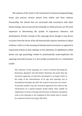 The	
  systems	
  of	
  the	
  mind,	
  in	
  the	
  framework	
  of	
  classical	
  metapsychology,	
  
house	
   and	
   process	
   various	
   stimuli	
   from	
   within	
   and	
   from	
   without.	
  
Presumably,	
   the	
   stimuli	
   that	
   are	
   associated	
   with	
   encounters	
   with	
   other	
  
human	
  beings,	
  who	
  are	
  perceived	
  eventually	
  as	
  whole	
  persons,	
  are	
  the	
  most	
  
important	
   in	
   determining	
   the	
   quality	
   of	
   experience,	
   behavior,	
   and	
  
development.	
  Freud’s	
  concept	
  of	
  the	
  superego	
  (even	
  though	
  it	
  may	
  derive	
  
its	
  power	
  from	
  the	
  forces	
  of	
  the	
  id)	
  theoretically	
  requires	
  attention	
  to	
  object	
  
relations—that	
  is,	
  to	
  the	
  meaning	
  of	
  interpersonal	
  encounters	
  as	
  opposed	
  to	
  
impersonal	
  stimuli	
  as	
  they	
  impinge	
  on	
  the	
  individual.	
  As	
  Apfelbaum	
  (1966)	
  
points	
   out,	
   ego	
   psychology	
   tended	
   to	
   systematically	
   underemphasize	
   the	
  
superego	
  precisely	
  because	
  it	
  is	
  not	
  readily	
  accounted	
  for	
  in	
  a	
  mechanistic	
  
model:	
  
The	
   omission	
   of	
   the	
   superego	
   on	
   a	
   level	
   of	
   formal	
   theorizing	
   by	
  
Hartmann,	
   Rapaport	
   and	
   Gill	
   further	
   illustrates	
   the	
   point	
   that	
   the	
  
structural	
  approach,	
  as	
  they	
  have	
  developed	
  it,	
  no	
  longer	
  refers	
  to	
  
the	
   study	
   of	
   the	
   interrelations	
   of	
   id,	
   ego	
   and	
   superego,	
   but	
   to	
  
formulations	
  having	
  to	
  do	
  with	
  “the	
  control	
  of	
  structure	
  over	
  drive.”	
  
To	
  put	
  this	
  another	
  way,	
  the	
  structural	
  approach	
  now	
  refers	
  to	
  the	
  
construction	
   of	
   a	
   psycho-­‐analytic	
   model	
   which	
   relies	
   wholly	
   on	
  
explanation	
  in	
  terms	
  of	
  energy	
  and	
  structure.	
  A	
  dynamic	
  conception	
  
such	
  as	
  the	
  superego	
  is	
  not	
  congenial	
  to	
  this	
  model	
  since	
  it	
  cannot	
  
be	
  rendered	
  in	
  these	
  terms	
  [pp.	
  460-­‐461].	
  
 