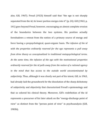 also,	
   Gill,	
   1967).	
   Freud	
   (1923)	
   himself	
   said	
   that	
   “the	
   ego	
   is	
   not	
   sharply	
  
separated	
  from	
  the	
  id;	
  its	
  lower	
  portion	
  merges	
  into	
  it”	
  (p.	
  24).	
  Gill	
  (1963,	
  p.	
  
141)	
  goes	
  beyond	
  Freud,	
  however,	
  encouraging	
  an	
  almost	
  complete	
  erosion	
  
of	
   the	
   boundaries	
   between	
   the	
   two	
   systems.	
   His	
   position	
   actually	
  
foreshadows	
  a	
  retreat	
  from	
  the	
  notion	
  of	
  a	
  primary	
  source	
  of	
  energy	
  and	
  
force	
   having	
   a	
   prepsychological,	
   quasi-­‐organic	
   basis.	
  The	
  infusion	
  of	
  the	
  id	
  
with	
   the	
   properties	
   ordinarily	
   reserved	
   for	
   the	
   ego	
   represents	
   a	
   pull	
   away	
  
from	
  drive	
  theory	
  as	
  conceptualized	
  in	
  traditional	
  metapsychological	
  terms.	
  
At	
   the	
   same	
   time,	
   the	
   infusion	
   of	
   the	
   ego	
   with	
   the	
   motivational	
   properties	
  
ordinarily	
  reserved	
  for	
  the	
  id	
  pulls	
  away	
  from	
  the	
  notion	
  of	
  a	
  rational	
  agency	
  
in	
   the	
   mind	
   that	
   has	
   access	
   to	
   the	
   outside	
   world	
   uncontaminated	
   by	
  
subjectivity.	
  Thus,	
  although	
  it	
  was	
  clearly	
  not	
  part	
  of	
  his	
  intent,	
  Gill,	
  in	
  1963,	
  
had	
  already	
  laid	
  the	
  groundwork	
  for	
  the	
  dissolution	
  of	
  the	
  sharp	
  dichotomy	
  
of	
  subjectivity	
  and	
  objectivity	
  that	
  characterized	
  Freud’s	
  epistemology	
  and	
  
that	
   so	
   colored	
   his	
   clinical	
   theory.	
   Moreover,	
   Gill’s	
   redefinition	
   of	
   the	
   id	
  
represents	
  a	
  precursor	
  of	
  his	
  later	
  attack	
  on	
  the	
  “energy-­‐discharge	
  point	
  of	
  
view”	
   as	
   distinct	
   from	
   the	
   “person	
   point	
   of	
   view”	
   in	
   psychoanalysis	
   (Gill,	
  
1983b).	
  
	
  
 