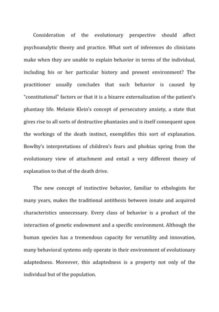 Consideration	
   of	
   the	
   evolutionary	
   perspective	
   should	
   affect	
  
psychoanalytic	
   theory	
   and	
   practice.	
   What	
   sort	
   of	
   inferences	
   do	
   clinicians	
  
make	
  when	
  they	
  are	
  unable	
  to	
  explain	
  behavior	
  in	
  terms	
  of	
  the	
  individual,	
  
including	
   his	
   or	
   her	
   particular	
   history	
   and	
   present	
   environment?	
   The	
  
practitioner	
   usually	
   concludes	
   that	
   such	
   behavior	
   is	
   caused	
   by	
  
“constitutional”	
  factors	
  or	
  that	
  it	
  is	
  a	
  bizarre	
  externalization	
  of	
  the	
  patient’s	
  
phantasy	
   life.	
   Melanie	
   Klein’s	
   concept	
   of	
   persecutory	
   anxiety,	
   a	
   state	
   that	
  
gives	
  rise	
  to	
  all	
  sorts	
  of	
  destructive	
  phantasies	
  and	
  is	
  itself	
  consequent	
  upon	
  
the	
   workings	
   of	
   the	
   death	
   instinct,	
   exemplifies	
   this	
   sort	
   of	
   explanation.	
  
Bowlby’s	
   interpretations	
   of	
   children’s	
   fears	
   and	
   phobias	
   spring	
   from	
   the	
  
evolutionary	
   view	
   of	
   attachment	
   and	
   entail	
   a	
   very	
   different	
   theory	
   of	
  
explanation	
  to	
  that	
  of	
  the	
  death	
  drive.	
  
The	
   new	
   concept	
   of	
   instinctive	
   behavior,	
   familiar	
   to	
   ethologists	
   for	
  
many	
  years,	
  makes	
  the	
  traditional	
  antithesis	
  between	
  innate	
  and	
  acquired	
  
characteristics	
   unnecessary.	
   Every	
   class	
   of	
   behavior	
   is	
   a	
   product	
   of	
   the	
  
interaction	
  of	
  genetic	
  endowment	
  and	
  a	
  specific	
  environment.	
  Although	
  the	
  
human	
   species	
   has	
   a	
   tremendous	
   capacity	
   for	
   versatility	
   and	
   innovation,	
  
many	
  behavioral	
  systems	
  only	
  operate	
  in	
  their	
  environment	
  of	
  evolutionary	
  
adaptedness.	
   Moreover,	
   this	
   adaptedness	
   is	
   a	
   property	
   not	
   only	
   of	
   the	
  
individual	
  but	
  of	
  the	
  population.	
  
 