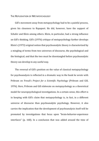 THE	
  REPUDIATION	
  OF	
  METAPSYCHOLOGY	
  
Gill’s	
  movement	
  away	
  from	
  metapsychology	
  had	
  to	
  be	
  a	
  painful	
  process,	
  
given	
   his	
   closeness	
   to	
   Rapaport.	
   He	
   did,	
   however,	
   have	
   the	
   support	
   of	
  
Schafer	
  and	
  Klein	
  among	
  others.	
  Klein,	
  in	
  particular,	
  had	
  a	
  strong	
  influence	
  
on	
  Gill’s	
  thinking.	
  Gill’s	
  (1976)	
  critique	
  of	
  metapsychology	
  further	
  develops	
  
Klein’s	
  (1973)	
  original	
  notion	
  that	
  psychoanalytic	
  theory	
  is	
  characterized	
  by	
  
a	
  mingling	
  of	
  terms	
  from	
  two	
  universes	
  of	
  discourse,	
  the	
  psychological	
  and	
  
the	
  biological,	
  and	
  that	
  the	
  two	
  must	
  be	
  disentangled	
  before	
  psychoanalytic	
  
theory	
  can	
  develop	
  in	
  any	
  useful	
  way.	
  
The	
  reversal	
  of	
  Gill’s	
  position	
  on	
  the	
  value	
  of	
  classical	
  metapsychology	
  
for	
  psychoanalysis	
  is	
  reflected	
  in	
  a	
  dramatic	
  way	
  in	
  the	
  book	
  he	
  wrote	
  with	
  
Pribram	
   on	
   Freud’s	
   Project	
   for	
   a	
   Scientific	
   Psychology	
   (Pribram	
   and	
   Gill,	
  
1976).	
  Here,	
  Pribram	
  and	
  Gill	
  elaborate	
  on	
  metapsychology	
  as	
  a	
  theoretical	
  
model	
  for	
  neuropsychological	
  investigations.	
  In	
  a	
  certain	
  sense,	
  this	
  effort	
  is	
  
in	
   keeping	
   with	
   Gill’s	
   claim	
   that	
   metapsychology	
   is,	
   in	
   fact,	
   in	
   a	
   different	
  
universe	
   of	
   discourse	
   than	
   psychoanalytic	
   psychology.	
   However,	
   it	
   also	
  
carries	
  the	
  implication	
  that	
  the	
  development	
  of	
  psychoanalysis	
  itself	
  will	
  be	
  
promoted	
   by	
   investigations	
   that	
   focus	
   upon	
   “brain-­‐behavior-­‐experience	
  
interfaces”	
   (p.	
   168).	
   In	
   a	
   conclusion	
   that	
   was	
   added	
   around	
   the	
   time	
   of	
  
 