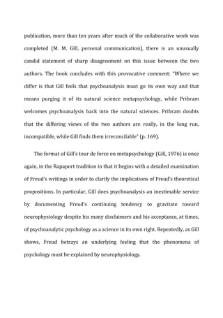 publication,	
  more	
  than	
  ten	
  years	
  after	
  much	
  of	
  the	
  collaborative	
  work	
  was	
  
completed	
   (M.	
   M.	
   Gill,	
   personal	
   communication),	
   there	
   is	
   an	
   unusually	
  
candid	
   statement	
   of	
   sharp	
   disagreement	
   on	
   this	
   issue	
   between	
   the	
   two	
  
authors.	
   The	
   book	
   concludes	
   with	
   this	
   provocative	
   comment:	
   “Where	
   we	
  
differ	
   is	
   that	
   Gill	
   feels	
   that	
   psychoanalysis	
   must	
   go	
   its	
   own	
   way	
   and	
   that	
  
means	
   purging	
   it	
   of	
   its	
   natural	
   science	
   metapsychology,	
   while	
   Pribram	
  
welcomes	
   psychoanalysis	
   back	
   into	
   the	
   natural	
   sciences.	
   Pribram	
   doubts	
  
that	
   the	
   differing	
   views	
   of	
   the	
   two	
   authors	
   are	
   really,	
   in	
   the	
   long	
   run,	
  
incompatible,	
  while	
  Gill	
  finds	
  them	
  irreconcilable”	
  (p.	
  169).	
  
The	
  format	
  of	
  Gill’s	
  tour	
  de	
  force	
  on	
  metapsychology	
  (Gill,	
  1976)	
  is	
  once	
  
again,	
  in	
  the	
  Rapaport	
  tradition	
  in	
  that	
  it	
  begins	
  with	
  a	
  detailed	
  examination	
  
of	
  Freud’s	
  writings	
  in	
  order	
  to	
  clarify	
  the	
  implications	
  of	
  Freud’s	
  theoretical	
  
propositions.	
  In	
  particular,	
  Gill	
  does	
  psychoanalysis	
  an	
  inestimable	
  service	
  
by	
   documenting	
   Freud’s	
   continuing	
   tendency	
   to	
   gravitate	
   toward	
  
neurophysiology	
  despite	
  his	
  many	
  disclaimers	
  and	
  his	
  acceptance,	
  at	
  times,	
  
of	
  psychoanalytic	
  psychology	
  as	
  a	
  science	
  in	
  its	
  own	
  right.	
  Repeatedly,	
  as	
  Gill	
  
shows,	
   Freud	
   betrays	
   an	
   underlying	
   feeling	
   that	
   the	
   phenomena	
   of	
  
psychology	
  must	
  be	
  explained	
  by	
  neurophysiology.	
  
 