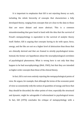 It	
   is	
   important	
   to	
   emphasize	
   that	
   Gill	
   is	
   not	
   rejecting	
   theory	
   as	
   such,	
  
including	
   the	
   whole	
   hierarchy	
   of	
   concepts	
   that	
   characterizes	
   a	
   fully	
  
developed	
  theory,	
  ranging	
  from	
  concepts	
  that	
  are	
  close	
  to	
  the	
  data	
  to	
  those	
  
that	
   are	
   more	
   distant	
   and	
   more	
   abstract.	
   This	
   is	
   a	
   common	
  
misunderstanding	
  that	
  goes	
  hand	
  in	
  hand	
  with	
  the	
  idea	
  that	
  the	
  survival	
  of	
  
Freud’s	
   metapsychology	
   is	
   equivalent	
   to	
   the	
   survival	
   of	
   analytic	
   theory	
  
itself.	
   Rather,	
   Gill	
   is	
   arguing	
   that	
   concepts	
   having	
   to	
   do	
   with	
   space,	
   force,	
  
energy,	
  and	
  the	
  like	
  are	
  not	
  on	
  a	
  higher	
  level	
  of	
  abstraction	
  than	
  those	
  that	
  
are	
   clinically	
   derived	
   and	
   that	
   are	
   framed	
   in	
   strictly	
   psychological	
   terms.	
  
Instead,	
  the	
  former	
  are	
  hypotheses	
  about	
  the	
  neurophysiological	
  correlates	
  
of	
   psychological	
   phenomena.	
   What	
   is	
   wrong	
   here	
   is	
   not	
   only	
   that	
   they	
  
happen	
  to	
  be	
  bad	
  neurophysiology	
  (Holt,	
  1965),	
  but	
  that	
  they	
  are	
  intended	
  
as	
  higher-­‐order	
  concepts	
  than	
  those	
  of	
  the	
  clinical	
  theory.	
  
In	
  fact,	
  Gill	
  is	
  not	
  even	
  entirely	
  rejecting	
  the	
  metapsychological	
  points	
  of	
  
view.	
  He	
  argues,	
  for	
  example,	
  that	
  although	
  the	
  terms	
  of	
  the	
  economic	
  point	
  
of	
  view	
  so	
  consistently	
  reify	
  the	
  notion	
  of	
  quantities	
  of	
  energy	
  and	
  force	
  that	
  
they	
  should	
  be	
  discarded,	
  the	
  other	
  points	
  of	
  view,	
  especially	
  the	
  structural	
  
and	
  dynamic,	
  might	
  be	
  salvageable	
  if	
  reformulated	
  in	
  psychological	
  terms.	
  
In	
   fact,	
   Gill	
   (1976)	
   concludes	
   his	
   critique	
   of	
   metapsychology	
   with	
   a	
  
 