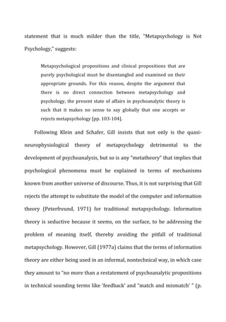 statement	
   that	
   is	
   much	
   milder	
   than	
   the	
   title,	
   “Metapsychology	
   is	
   Not	
  
Psychology,”	
  suggests:	
  
Metapsychological	
   propositions	
   and	
   clinical	
   propositions	
   that	
   are	
  
purely	
  psychological	
  must	
  be	
  disentangled	
  and	
  examined	
  on	
  their	
  
appropriate	
   grounds.	
   For	
   this	
   reason,	
   despite	
   the	
   argument	
   that	
  
there	
   is	
   no	
   direct	
   connection	
   between	
   metapsychology	
   and	
  
psychology,	
  the	
  present	
  state	
  of	
  affairs	
  in	
  psychoanalytic	
  theory	
  is	
  
such	
   that	
   it	
   makes	
   no	
   sense	
   to	
   say	
   globally	
   that	
   one	
   accepts	
   or	
  
rejects	
  metapsychology	
  [pp.	
  103-­‐104].	
  
Following	
   Klein	
   and	
   Schafer,	
   Gill	
   insists	
   that	
   not	
   only	
   is	
   the	
   quasi-­‐
neurophysiological	
   theory	
   of	
   metapsychology	
   detrimental	
   to	
   the	
  
development	
  of	
  psychoanalysis,	
  but	
  so	
  is	
  any	
  “metatheory”	
  that	
  implies	
  that	
  
psychological	
   phenomena	
   must	
   be	
   explained	
   in	
   terms	
   of	
   mechanisms	
  
known	
  from	
  another	
  universe	
  of	
  discourse.	
  Thus,	
  it	
  is	
  not	
  surprising	
  that	
  Gill	
  
rejects	
  the	
  attempt	
  to	
  substitute	
  the	
  model	
  of	
  the	
  computer	
  and	
  information	
  
theory	
   (Peterfreund,	
   1971)	
   for	
   traditional	
   metapsychology.	
   Information	
  
theory	
  is	
  seductive	
  because	
  it	
  seems,	
  on	
  the	
  surface,	
  to	
  be	
  addressing	
  the	
  
problem	
   of	
   meaning	
   itself,	
   thereby	
   avoiding	
   the	
   pitfall	
   of	
   traditional	
  
metapsychology.	
  However,	
  Gill	
  (1977a)	
  claims	
  that	
  the	
  terms	
  of	
  information	
  
theory	
  are	
  either	
  being	
  used	
  in	
  an	
  informal,	
  nontechnical	
  way,	
  in	
  which	
  case	
  
they	
  amount	
  to	
  “no	
  more	
  than	
  a	
  restatement	
  of	
  psychoanalytic	
  propositions	
  
in	
  technical	
  sounding	
  terms	
  like	
  ‘feedback’	
  and	
  “match	
  and	
  mismatch’	
  ”	
  (p.	
  
 