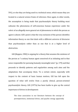 591),	
  or	
  else	
  they	
  are	
  being	
  used	
  in	
  a	
  technical	
  sense,	
  which	
  means	
  they	
  are	
  
located	
  in	
  a	
  natural	
  science	
  frame	
  of	
  reference.	
  Once	
  again,	
  in	
  other	
  words,	
  
the	
   assumption	
   is	
   being	
   made	
   that	
   psychoanalytic	
   theory	
   building	
   must	
  
subsume	
   the	
   phenomena	
   of	
   self-­‐conscious	
   human	
   experience	
   under	
   the	
  
rubric	
  of	
  an	
  allegedly	
  more	
  general	
  set	
  of	
  phenomena	
  in	
  which	
  the	
  person	
  as	
  
agent	
  is	
  absent.	
  Gill’s	
  point	
  is	
  that	
  the	
  very	
  exclusion	
  of	
  the	
  person	
  identifies	
  
information	
  theory	
  as	
  one	
  that	
  deals	
  with	
  a	
  different	
  universe	
  of	
  discourse	
  
than	
   psychoanalysis	
   rather	
   than	
   as	
   one	
   that	
   is	
   at	
   a	
   higher	
   level	
   of	
  
abstraction.	
  
Gill	
  (Reppen,	
  1982)	
  is	
  arguing	
  for	
  a	
  theory	
  that	
  assumes	
  the	
  existence	
  of	
  
the	
  person	
  as	
  “a	
  unitary	
  human	
  agent	
  conceived	
  of	
  as	
  initiating	
  and	
  in	
  that	
  
sense	
  responsible	
  for	
  pursuing	
  humanly	
  meaningful	
  aims”	
  (p.	
  179)	
  and	
  that	
  
proceeds	
   to	
   identify	
   patterns	
   and	
   regularities	
   among	
   such	
   aims	
   and	
   the	
  
adaptations	
   that	
   accompany	
   them.	
   To	
   a	
   certain	
   extent,	
   especially	
   with	
  
respect	
   to	
   the	
   content	
   of	
   basic	
   human	
   motives,	
   Gill	
   has	
   left	
   open	
   the	
  
question	
   of	
   what	
   will	
   evolve	
   from	
   a	
   purely	
   clinical,	
   person-­‐oriented	
  
psychoanalytic	
  theory.	
  Gill	
  (1977a)	
  has	
  been	
  loathe	
  to	
  give	
  up	
  the	
  central	
  
importance	
  of	
  drives	
  in	
  development:	
  
The	
   close	
   association	
   in	
   our	
   literature	
   between	
   the	
   concept	
   of	
  
peremptoriness,	
   instinctual	
   drives,	
   and	
   psychic	
   energy	
   apparently	
  
 