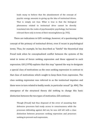 leads	
   many	
   to	
   believe	
   that	
   the	
   abandonment	
   of	
   the	
   concept	
   of	
  
psychic	
  energy	
  amounts	
  to	
  giving	
  up	
  the	
  idea	
  of	
  instinctual	
  drives.	
  
That	
   is	
   simply	
   not	
   true.	
   What	
   is	
   true	
   is	
   that	
   the	
   biological	
  
phenomena	
   related	
   to	
   instinctual	
   drive	
   cannot	
   be	
   directly	
  
translated	
  into	
  the	
  realm	
  of	
  psychoanalytic	
  psychology,	
  but	
  become	
  
relevant	
  there	
  only	
  in	
  terms	
  of	
  their	
  meaningfulness	
  [p.	
  593].	
  
There	
  are	
  indications	
  in	
  Gill’s	
  writings,	
  however,	
  of	
  a	
  questioning	
  of	
  the	
  
concept	
  of	
  the	
  primacy	
  of	
  instinctual	
  drives,	
  even	
  if	
  recast	
  in	
  psychological	
  
terms.	
  Thus,	
  for	
  example,	
  he	
  has	
  described	
  as	
  “fateful”	
  the	
  theoretical	
  step	
  
Freud	
   took	
   when	
   he	
   conceptualized	
   conflict	
   between	
   the	
   systems	
   of	
   the	
  
mind	
   in	
   terms	
   of	
   forces	
   seeking	
   expression	
   and	
   those	
   opposed	
   to	
   such	
  
expression.	
  Gill	
  (1978)	
  explains	
  that	
  this	
  step	
  “opened	
  the	
  way	
  to	
  designate	
  
a	
  special	
  class	
  of	
  motivations	
  as	
  the	
  ones	
  seeking	
  expression	
  in	
  contrast	
  to	
  
that	
  class	
  of	
  motivations	
  which	
  sought	
  to	
  keep	
  them	
  from	
  expression.	
  The	
  
class	
   seeking	
   expression	
   was	
   referred	
   to	
   as	
   the	
   instinctual	
   impulses	
   and	
  
those	
  were	
  in	
  turn	
  related	
  to	
  bodily	
  needs,	
  in	
  particular	
  sexual”	
  (p.	
  484).	
  The	
  
emergence	
   of	
   the	
   structural	
   theory	
   did	
   nothing	
   to	
   change	
   this	
   basic	
  
distinction	
  between	
  the	
  two	
  types	
  of	
  motivation,	
  Gill	
  continues:	
  
Though	
   [Freud]	
   had	
   thus	
   disposed	
   of	
   the	
   error	
   of	
   assuming	
   that	
  
defensive	
   processes	
   had	
   ready	
   access	
   to	
   consciousness	
   while	
   the	
  
processes	
   defending	
   against	
   did	
   not,	
   he	
   was	
   still	
   left	
   with	
   a	
   class	
  
distinction	
   between	
   processes	
   seeking	
   expression	
   and	
   processes	
  
seeking	
  to	
  prevent	
  such	
  expression.	
  
 
