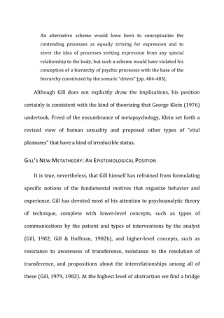An	
   alternative	
   scheme	
   would	
   have	
   been	
   to	
   conceptualize	
   the	
  
contending	
   processes	
   as	
   equally	
   striving	
   for	
   expression	
   and	
   to	
  
sever	
   the	
   idea	
   of	
   processes	
   seeking	
   expression	
   from	
   any	
   special	
  
relationship	
  to	
  the	
  body,	
  but	
  such	
  a	
  scheme	
  would	
  have	
  violated	
  his	
  
conception	
  of	
  a	
  hierarchy	
  of	
  psychic	
  processes	
  with	
  the	
  base	
  of	
  the	
  
hierarchy	
  constituted	
  by	
  the	
  somatic	
  “drives”	
  [pp.	
  484-­‐485].	
  
Although	
   Gill	
   does	
   not	
   explicitly	
   draw	
   the	
   implications,	
   his	
   position	
  
certainly	
  is	
  consistent	
  with	
  the	
  kind	
  of	
  theorizing	
  that	
  George	
  Klein	
  (1976)	
  
undertook.	
  Freed	
  of	
  the	
  encumbrance	
  of	
  metapsychology,	
  Klein	
  set	
  forth	
  a	
  
revised	
   view	
   of	
   human	
   sexuality	
   and	
   proposed	
   other	
   types	
   of	
   “vital	
  
pleasures”	
  that	
  have	
  a	
  kind	
  of	
  irreducible	
  status.	
  
GILL’S	
  NEW	
  METATHEORY:	
  AN	
  EPISTEMOLOGICAL	
  POSITION	
  
It	
  is	
  true,	
  nevertheless,	
  that	
  Gill	
  himself	
  has	
  refrained	
  from	
  formulating	
  
specific	
   notions	
   of	
   the	
   fundamental	
   motives	
   that	
   organize	
   behavior	
   and	
  
experience.	
  Gill	
  has	
  devoted	
  most	
  of	
  his	
  attention	
  to	
  psychoanalytic	
  theory	
  
of	
   technique,	
   complete	
   with	
   lower-­‐level	
   concepts,	
   such	
   as	
   types	
   of	
  
communications	
   by	
   the	
   patient	
   and	
   types	
   of	
   interventions	
   by	
   the	
   analyst	
  
(Gill,	
   1982;	
   Gill	
   &	
   Hoffman,	
   1982b),	
   and	
   higher-­‐level	
   concepts,	
   such	
   as	
  
resistance	
   to	
   awareness	
   of	
   transference,	
   resistance	
   to	
   the	
   resolution	
   of	
  
transference,	
   and	
   propositions	
   about	
   the	
   interrelationships	
   among	
   all	
   of	
  
these	
  (Gill,	
  1979,	
  1982).	
  At	
  the	
  highest	
  level	
  of	
  abstraction	
  we	
  find	
  a	
  bridge	
  
 