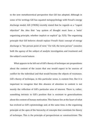 to	
  the	
  new	
  metatheoretical	
  perspective	
  that	
  Gill	
  has	
  adopted.	
  Although	
  in	
  
some	
  of	
  his	
  writings	
  Gill	
  has	
  equated	
  metapsychology	
  with	
  Freud’s	
  energy	
  
discharge	
  model,	
  Gill	
  (1983b)	
  recently	
  stated	
  that	
  he	
  regards	
  as	
  a	
  “cogent	
  
objection”	
   the	
   idea	
   that	
   “any	
   system	
   of	
   thought	
   must	
   have	
   a	
   ‘meta’	
  
organizing	
  principle,	
  whether	
  implicit	
  or	
  explicit”	
  (p.	
  525).	
  The	
  organizing	
  
principle	
  that	
  Gill	
  believes	
  should	
  replace	
  Freud’s	
  basic	
  concept	
  of	
  energy	
  
discharge	
  is	
  “the	
  person	
  point	
  of	
  view.”	
  For	
  Gill,	
  the	
  term	
  person”	
  connotes	
  
both	
  the	
  agency	
  of	
  the	
  subject	
  of	
  analytic	
  investigation	
  and	
  treatment	
  and	
  
the	
  subject’s	
  social	
  nature.	
  
What	
  appears	
  to	
  be	
  left	
  out	
  of	
  Gill’s	
  theory	
  of	
  technique	
  are	
  propositions	
  
about	
   the	
   content	
   of	
   the	
   issues	
   that	
   one	
   would	
   expect	
   to	
   be	
   sources	
   of	
  
conflict	
  for	
  the	
  individual	
  and	
  that	
  would	
  become	
  the	
  objects	
  of	
  resistance.	
  
Gill’s	
  theory	
  of	
  technique,	
  in	
  this	
  particular	
  sense,	
  is	
  content	
  free.	
  But	
  it	
  is	
  
important	
   to	
   recognize	
   that	
   this	
   absence	
   of	
   attention	
   to	
   content	
   is	
   not	
  
merely	
   the	
   reflection	
   of	
   Gill’s	
   particular	
   area	
   of	
   interest.	
   There	
   is,	
   rather,	
  
something	
   intrinsic	
   to	
   Gill’s	
   position	
   that	
   is	
   resistant	
   to	
   generalizations	
  
about	
  the	
  content	
  of	
  human	
  motivation.	
  This	
  feature	
  lies	
  at	
  the	
  heart	
  of	
  what	
  
has	
  evolved	
  as	
  Gill’s	
  epistemology	
  and,	
  at	
  the	
  same	
  time,	
  is	
  the	
  organizing	
  
principle	
  at	
  the	
  apex	
  of	
  the	
  hierarchy	
  of	
  concepts	
  that	
  constitute	
  his	
  theory	
  
of	
  technique.	
  This	
  is	
  the	
  principle	
  of	
  perspectivism	
  or	
  constructivism:	
  The	
  
 