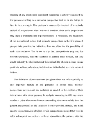 meaning	
  of	
  any	
  emotionally	
  significant	
  experience	
  is	
  actively	
  organized	
  by	
  
the	
   person	
   according	
   to	
   a	
   particular	
   perspective	
   that	
   he	
   or	
   she	
   brings	
   to	
  
bear	
  in	
  interpreting	
  it.	
  This	
  position	
  is	
  necessarily	
  skeptical	
  of	
  or	
  actively	
  
critical	
   of	
   propositions	
   about	
   universal	
   motives,	
   since	
   such	
   propositions	
  
may	
  imply	
  a	
  transcendence	
  of	
  perspectivism—a	
  revelation,	
  one	
  might	
  say,	
  
of	
  the	
  motivational	
  factors	
  that	
  generate	
  perspectives	
  in	
  the	
  first	
  place.	
  A	
  
perspectivist	
   position,	
   by	
   definition,	
   does	
   not	
   allow	
   for	
   the	
   possibility	
   of	
  
such	
   transcendence.	
   This	
   is	
   not	
   to	
   say	
   that	
   perspectivists	
   may	
   not,	
   for	
  
heuristic	
   purposes,	
   posit	
   the	
   existence	
   of	
   certain	
   basic	
   motives,	
   but	
   they	
  
would	
  naturally	
  be	
  skeptical	
  about	
  the	
  applicability	
  of	
  such	
  motives	
  in	
  any	
  
particular	
  culture,	
  subculture,	
  individual,	
  or	
  individual	
  at	
  a	
  certain	
  moment	
  
in	
  time.	
  
The	
   definition	
   of	
   perspectivism	
   just	
   given	
   does	
   not	
   refer	
   explicitly	
   to	
  
one	
   important	
   feature	
   of	
   the	
   principle—its	
   social	
   basis.	
   Peoples’	
  
perspectives	
   develop	
   and	
   are	
   sustained	
   or	
   eroded	
   in	
   the	
   context	
   of	
   their	
  
interactions	
   with	
   other	
   persons.	
   In	
   analysis,	
   according	
   to	
   Gill,	
   one	
   never	
  
reaches	
  a	
  point	
  where	
  one	
  discovers	
  something	
  that	
  comes	
  solely	
  from	
  the	
  
patient,	
   independent	
   of	
   the	
   influence	
   of	
   other	
   persons.	
   Instead,	
   one	
   finds	
  
specific	
  interactions,	
  out	
  of	
  which	
  certain	
  perspectives	
  emerged	
  that	
  were	
  to	
  
color	
   subsequent	
   interactions.	
   In	
   these	
   interactions,	
   the	
   patient,	
   with	
   the	
  
 