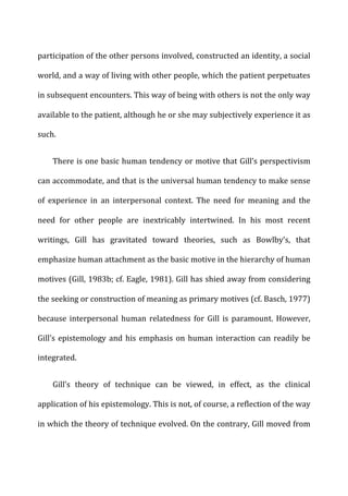 participation	
  of	
  the	
  other	
  persons	
  involved,	
  constructed	
  an	
  identity,	
  a	
  social	
  
world,	
  and	
  a	
  way	
  of	
  living	
  with	
  other	
  people,	
  which	
  the	
  patient	
  perpetuates	
  
in	
  subsequent	
  encounters.	
  This	
  way	
  of	
  being	
  with	
  others	
  is	
  not	
  the	
  only	
  way	
  
available	
  to	
  the	
  patient,	
  although	
  he	
  or	
  she	
  may	
  subjectively	
  experience	
  it	
  as	
  
such.	
  
There	
  is	
  one	
  basic	
  human	
  tendency	
  or	
  motive	
  that	
  Gill’s	
  perspectivism	
  
can	
  accommodate,	
  and	
  that	
  is	
  the	
  universal	
  human	
  tendency	
  to	
  make	
  sense	
  
of	
   experience	
   in	
   an	
   interpersonal	
   context.	
   The	
   need	
   for	
   meaning	
   and	
   the	
  
need	
   for	
   other	
   people	
   are	
   inextricably	
   intertwined.	
   In	
   his	
   most	
   recent	
  
writings,	
   Gill	
   has	
   gravitated	
   toward	
   theories,	
   such	
   as	
   Bowlby’s,	
   that	
  
emphasize	
  human	
  attachment	
  as	
  the	
  basic	
  motive	
  in	
  the	
  hierarchy	
  of	
  human	
  
motives	
  (Gill,	
  1983b;	
  cf.	
  Eagle,	
  1981).	
  Gill	
  has	
  shied	
  away	
  from	
  considering	
  
the	
  seeking	
  or	
  construction	
  of	
  meaning	
  as	
  primary	
  motives	
  (cf.	
  Basch,	
  1977)	
  
because	
   interpersonal	
   human	
   relatedness	
   for	
   Gill	
   is	
   paramount.	
   However,	
  
Gill’s	
  epistemology	
  and	
  his	
  emphasis	
  on	
  human	
  interaction	
  can	
  readily	
  be	
  
integrated.	
  
Gill’s	
   theory	
   of	
   technique	
   can	
   be	
   viewed,	
   in	
   effect,	
   as	
   the	
   clinical	
  
application	
  of	
  his	
  epistemology.	
  This	
  is	
  not,	
  of	
  course,	
  a	
  reflection	
  of	
  the	
  way	
  
in	
  which	
  the	
  theory	
  of	
  technique	
  evolved.	
  On	
  the	
  contrary,	
  Gill	
  moved	
  from	
  
 