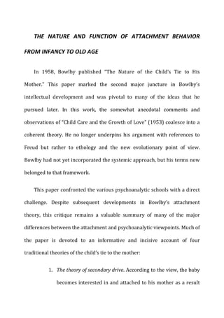 THE	
   NATURE	
   AND	
   FUNCTION	
   OF	
   ATTACHMENT	
   BEHAVIOR	
  
FROM	
  INFANCY	
  TO	
  OLD	
  AGE	
  
In	
   1958,	
   Bowlby	
   published	
   “The	
   Nature	
   of	
   the	
   Child’s	
   Tie	
   to	
   His	
  
Mother.”	
   This	
   paper	
   marked	
   the	
   second	
   major	
   juncture	
   in	
   Bowlby’s	
  
intellectual	
   development	
   and	
   was	
   pivotal	
   to	
   many	
   of	
   the	
   ideas	
   that	
   he	
  
pursued	
   later.	
   In	
   this	
   work,	
   the	
   somewhat	
   anecdotal	
   comments	
   and	
  
observations	
  of	
  “Child	
  Care	
  and	
  the	
  Growth	
  of	
  Love”	
  (1953)	
  coalesce	
  into	
  a	
  
coherent	
  theory.	
  He	
  no	
  longer	
  underpins	
  his	
  argument	
  with	
  references	
  to	
  
Freud	
   but	
   rather	
   to	
   ethology	
   and	
   the	
   new	
   evolutionary	
   point	
   of	
   view.	
  
Bowlby	
  had	
  not	
  yet	
  incorporated	
  the	
  systemic	
  approach,	
  but	
  his	
  terms	
  now	
  
belonged	
  to	
  that	
  framework.	
  
This	
  paper	
  confronted	
  the	
  various	
  psychoanalytic	
  schools	
  with	
  a	
  direct	
  
challenge.	
   Despite	
   subsequent	
   developments	
   in	
   Bowlby’s	
   attachment	
  
theory,	
   this	
   critique	
   remains	
   a	
   valuable	
   summary	
   of	
   many	
   of	
   the	
   major	
  
differences	
  between	
  the	
  attachment	
  and	
  psychoanalytic	
  viewpoints.	
  Much	
  of	
  
the	
   paper	
   is	
   devoted	
   to	
   an	
   informative	
   and	
   incisive	
   account	
   of	
   four	
  
traditional	
  theories	
  of	
  the	
  child’s	
  tie	
  to	
  the	
  mother:	
  
1. The	
  theory	
  of	
  secondary	
  drive.	
  According	
  to	
  the	
  view,	
  the	
  baby	
  
becomes	
  interested	
  in	
  and	
  attached	
  to	
  his	
  mother	
  as	
  a	
  result	
  
 